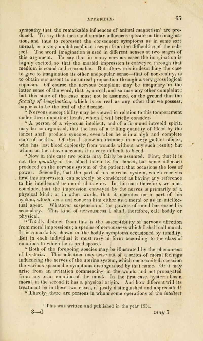 sympathy that the remarkable influences of animal magnetism1 are pro- duced. To say that these and similar influences operate on the imagina- tion, and thus to represent the consequent symptoms as in some sort unreal, is a very unphilosophical escape from the difficulties of the sub- ject. The word imagination is used in different senses at two stages of this argument. To say that in many nervous cases the imagination is highly excited, so that the morbid impression is conveyed through that medium is sound and reasonable. But afterwards in describing the case to give to imagination its other andpopular sense—that of non-reality, is to obtain our assent to an unreal proposition through a very gross logical sophism. Of course the nervous complaint may be imaginary in the latter sense of the word, that is, unreal, and so may any other complaint; but this state of the case must not be assumed, on the ground that the faculty of imagination, which is as real as any other that we possess, happens to be the seat of the disease.  Nervous susceptibility may be viewed in relation to this temperament under three important heads, which I will briefly consider.  A person of a vigorous intellect, and of a firm and intrepid spirit, may be so organised, that the loss of a trifling a/uantity of blood by the lancet shall produce syncope, even when he is in a high and complete state of health. Of this I know an instance in a very gallant officer, who has lost blood copiously from wounds without any such result; but whom on the above account, it is very difficult to bleed. Now in this case two points may fairly be assumed. First, that it is not the quantity of the blood taken by the lancet, but some influence produced on the nervous system of the patient, that occasions the loss of power. Secondly, that the part of his nervous system, which receives first this impression, can scarcely be considered as having any reference to his intellectual or moral character. In this case therefore, we must conclude, that the impression conveyed by the nerves is primarily of a physical kind; or in other words, that it operates on a part of his system, which does not concern him either as a moral or as an intellec- tual agent. Whatever suspension of the powers of mind has ensued is secondary. This kind of nervousness I shall, therefore, call bodily or physical.  Totally distinct from this is the susceptibility of nervous affection from moral impressions ; a species of nervousness which I shall call moral. It is remarkably shown in the bodily symptoms occasioned by timidity. But in each individual it must vary in form according to the class of emotions to which he is predisposed.  Both of the foregoing species may be illustrated by the phenomena of hysteria. This affection may arise out of a series of moral feelings influencing the nerves of the uterine system, which once excited, occasion the various spasmodic symptoms distinguished by that name. Or it may arise from an irritation commencing in the womb, and not. propagated from any prior emotion of the mind. In the first case, hysteria has a moral, in the second it has a physical origin. And how different will its treatment be in these two cases, if justly distinguished and appreciated! Thirdly, there are persons in whom some operations of the intellect 1 This was written and published in the year 1831. 3—d may 5