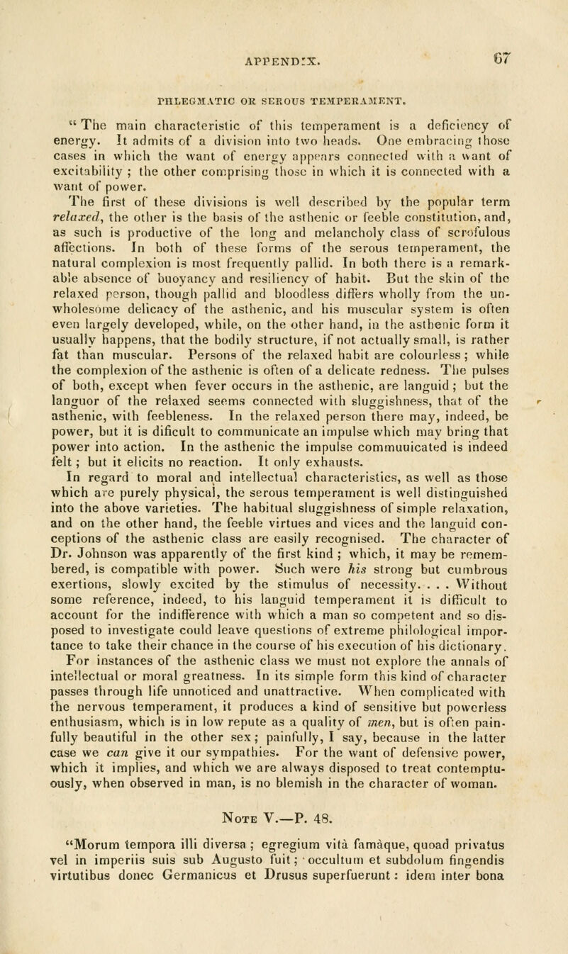 PHLEGMATIC OR SEROUS TEMPERAMENT. 07 t( The main characteristic of this temperament is a deficiency of energy. It admits of a division into two heads. One embracing those cases in which the want of energy appears connecled with a want of excitability ; the other comprising those in which it is connected with a want of power. The first of these divisions is well described by the popular term relaxed, the other is the basis of the asthenic or feeble constitution, and, as such is productive of the long and melancholy class of scrofulous affections. In both of these forms of the serous temperament, the natural complexion is most frequently pallid. In both there is a remark- able absence of buoyancy and resiliency of habit. But the skin of the relaxed person, though pallid and bloodless differs wholly from the un- wholesome delicacy of the asthenic, and his muscular system is often even largely developed, while, on the other hand, in the asthenic form it usually happens, that the bodily structure, if not actually small, is rather fat than muscular. Persons of the relaxed habit are colourless; while the complexion of the asthenic is often of a delicate redness. The pulses of both, except when fever occurs in the asthenic, are languid ; but the languor of the relaxed seems connected with sluggishness, that of the asthenic, with feebleness. In the relaxed person there may, indeed, be power, but it is dificult to communicate an impulse which may bring that power into action. In the asthenic the impulse commuuicated is indeed felt; but it elicits no reaction. It only exhausts. In regard to moral and intellectual characteristics, as well as those which are purely physical, the serous temperament is well distinguished into the above varieties. The habitual sluggishness of simple relaxation, and on the other hand, the feeble virtues and vices and the languid con- ceptions of the asthenic class are easily recognised. The character of Dr. Johnson was apparently of the first kind ; which, it may be remem- bered, is compatible with power. Such were his strong but cumbrous exertions, slowly excited by the stimulus of necessity. . . . Without some reference, indeed, to his languid temperament it is difficult to account for the indifference with which a man so competent and so dis- posed to investigate could leave questions of extreme philological impor- tance to take their chance in the course of his execution of his dictionary. For instances of the asthenic class we must not explore the annals of intellectual or moral greatness. In its simple form this kind of character passes through life unnoticed and unattractive. When complicated with the nervous temperament, it produces a kind of sensitive but powerless enthusiasm, which is in low repute as a quality of men, but is often pain- fully beautiful in the other sex; painfully, I say, because in the latter case we can give it our sympathies. For the want of defensive power, which it implies, and which we are always disposed to treat contemptu- ously, when observed in man, is no blemish in the character of woman. Note V.—P. 48. Morum tempora illi diversa ; egregium vita famaque, quoad privatus vel in imperiis suis sub Augusto fuit; occultum et subdolum fingendis virtutibus donee Germanicus et Drusus superfuerunt: idem inter bona