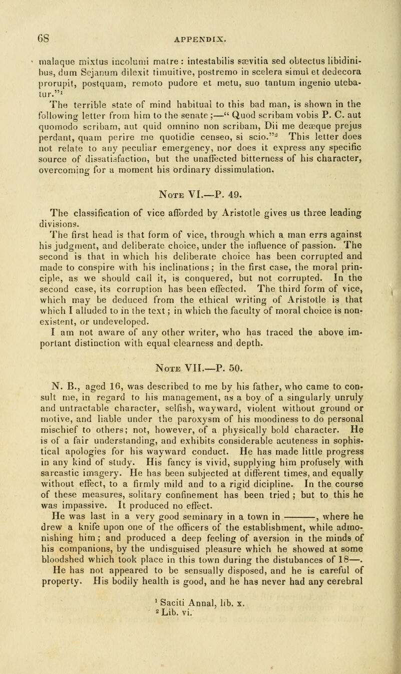 malaque mixtus incolumi matre : intestabilis saBvitia sed obtectus libidini- bus, dum Sejanum dilexit timuitive, postremo in scelera simui et dedecora prorupit, postquam, remoto pudore et metu, suo tanturn ingenio uteba- tur.1 The terrible state of mind habitual to this bad man, is shown in the following letter from him to the senate ;— Quod scribam vobis P. C. aut quomodo scribam, aut quid omnino non scribam, Dii me deseque prejus perdant, qnam perire me quotidie censeo, si scio.^ This letter does not relate to any peculiar emergency, nor does it express any specific source of dissatisfaction, but the unaffected bitterness of his character, overcoming for a moment his ordinary dissimulation. Note VI.—P. 49. The classification of vice afforded by Aristotle gives us three leading divisions. The first head is that form of vice, through which a man errs against his judgment, and deliberate choice, under the influence of passion. The second is that in which his deliberate choice has been corrupted and made to conspire with his inclinations; in the first case, the moral prin- ciple, as we should call it, is conquered, but not corrupted. In the second case, its corruption has been effected. The third form of vice, which may be deduced from the ethical writing of Aristotle is that which I alluded to in the text; in which the faculty of moral choice is non- existent, or undeveloped. I am not aware of any other writer, who has traced the above im- portant distinction with equal clearness and depth. Note VII.—P. 50. N. B., aged 16, was described to me by his father, who came to con- sult me, in regard to his management, as a boy of a singularly unruly and untractable character, selfish, wayward, violent without ground or motive, and liable under the paroxysm of his moodiness to do personal mischief to others; not, however, of a physically bold character. He is of a fair understanding, and exhibits considerable acuteness in sophis- tical apologies for his wayward conduct. He has made little progress in any kind of study. His fancy is vivid, supplying him profusely with sarcastic imagery. He has been subjected at different times, and equally without effect, to a firmly mild and to a rigid dicipline. In the course of these measures, solitary confinement has been tried ; but to this he was impassive. It produced no effect. He was last in a very good seminary in a town in , where he drew a knife upon one of the officers of the establishment, while admo- nishing him; and produced a deep feeling of aversion in the minds of his companions, by the undisguised pleasure which he showed at some bloodshed which took place in this town during the distubances of 18—. He has not appeared to be sensually disposed, and he is careful of property. His bodily health is good, and he has never had any cerebral 1 Saciti Annal, lib. x. 2 Lib. vi.