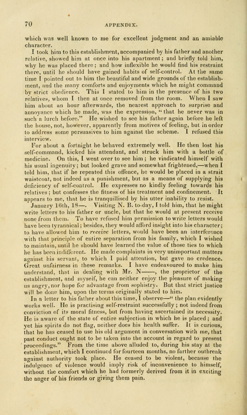 which was well known to me for excellent judgment and an amiable character. I took him to this establishment, accompanied by his father and another relative, showed him at once into his apartment; and briefly told him, why he was placed there; and how inflexible he would find his restraint there, until he should have gained habits of self-control. At the same time I pointed out to him the beautiful and wide grounds of the establish- ment, and the many comforts and enjoyments which he might command by strict obedience. This I stated to him in the presence of his two relatives, whom I then at once removed from the room. When I saw him about an hour afterwards, the nearest approach to surprise and annoyance which he made, was the expression, that he never was in such a lurch before. He wished to see his father again before he left the house, not, however, apparently from motives of feeling, but in order to address some persuasives to him against the scheme. I refused this interview. For about a fortnight he behaved extremely well. He then lost his self-command, kicked his attendant, and struck him with a bottle of medicine. On this, I went over to see him ; he vindicated himself with his usual ingenuity; but looked grave and somewhat frightened,—when I told him, that if he repeated this offence, he would be placed in a strait waistcoat, not indeed as a punishment, but as a means of supplying his deficiency of self-control. He expresses no kindly feeling towards his relatives; but confesses the fitness of his treatment and confinement. It appears to me, that he is tranquillised by his utter inability to resist. January 16th, 18—. Visiting N. B. to-day, I told him, that he might write letters to his father or uncle, but that he would at present receive none from them. To have refused him permission to write letters would have been tyrannical; besides, they would afford insight into his character; to have allowed him to receive letters, would have been an interference with that principle of entire separation from his family, which I wished to maintain, until he should have learned the value of those ties to which he has been indifferent. He made complaints in very unimportant matters against his servant, to which I paid attention, but gave no credence. Great unfairness in these remarks. I have endeavoured to make him understand, that in dealing with Mr. N , the proprietor of the establishment, and myself, he can neither enjoy the pleasure of making us angry, nor hope for advantage from sophistry. But that strict justice will be done him, upon the terms originally stated to him. In a letter to his father about this time, I observe— the plan evidently works well. He is practising self-restraint successfully; not indeed from conviction of its moral fitness, but from having ascertained its necessity. He is aware of the state of entire subjection in which he is placed ; and yet his spirits do not flag, neither does his health suffer. It is curious, that he has ceased to use his old argument in conversation with me, that past conduct ought not to be taken into the account in regard to present proceedings. From the time above alluded to, during his stay at the establishment, which I continued for fourteen months, no farther outbreak against authority took place. He eeased to be violent, because the indulgence of violence would imply risk of inconvenience to himself, without tiie comfort which he had formerly derived from it in exciting the anger of his friends or giving them pain.
