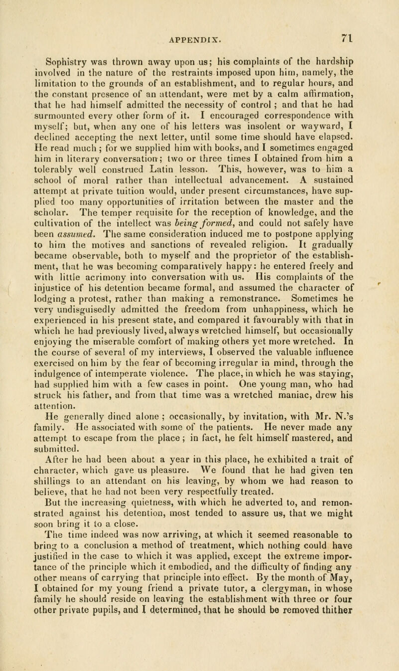 Sophistry was thrown away upon us; his complaints of the hardship involved in the nature of the restraints imposed upon him, namely, the limitation to the grounds of an establishment, and to regular hours, and the constant presence of an attendant, were met by a calm affirmation, that he had himself admitted the necessity of control ; and that he had surmounted every other form of it. I encouraged correspondence with myself; but, when any one of his letters was insolent or wayward, I declined accepting the next letter, until some time should have elapsed. He read much ; for we supplied him with books, and I sometimes engaged him in literary conversation; two or three times I obtained from him a tolerably well construed Latin lesson. This, however, was to him a school of moral rather than intellectual advancement. A sustained attempt at private tuition would, under present circumstances, have sup- plied too many opportunities of irritation between the master and the scholar. The temper requisite for the reception of knowledge, and the cultivation of the intellect was being formed, and could not safely have been assumed. The same consideration induced me to postpone applying to him the motives and sanctions of revealed religion. It gradually became observable, both to myself and the proprietor of the establish- ment, that he was becoming comparatively happy: he entered freely and with little acrimony into conversation with us. His complaints of the injustice of his detention became formal, and assumed the character of lodging a protest, rather than making a remonstrance. Sometimes he very undisguisedly admitted the freedom from unhappiness, which he experienced in his present state, and compared it favourably with that in which he had previously lived, always wretched himself, but occasionally enjoying the miserable comfort of making others yet more wretched. In the course of several of my interviews, I observed the valuable influence exercised on him by the fear of becoming irregular in mind, through the indulgence of intemperate violence. The place, in which he was staying, had supplied him with a few cases in point. One young man, who had struck his father, and from that time was a wretched maniac, drew his attention. He generally dined alone ; occasionally, by invitation, with Mr. N.'s family. He associated with some of the patients. He never made any attempt to escape from the place; in fact, he felt himself mastered, and submitted. After he had been about a year in this place, he exhibited a trait of character, which gave us pleasure. We found that he had given ten shillings to an attendant on his leaving, by whom we had reason to believe, that he had not been very respectfully treated. But the increasing quietness, with which he adverted to, and remon- strated against his detention, most tended to assure us, that we might soon bring it to a close. The time indeed was now arriving, at which it seemed reasonable to bring to a conclusion a method of treatment, which nothing could have justified in the case to which it was applied, except the extreme impor- tance of the principle which it embodied, and the difficulty of finding any other means of carrying that principle into effect. By the month of May, I obtained for my young friend a private tutor, a clergyman, in whose family he should reside on leaving the establishment with three or four other private pupils, and I determined, that he should be removed thither