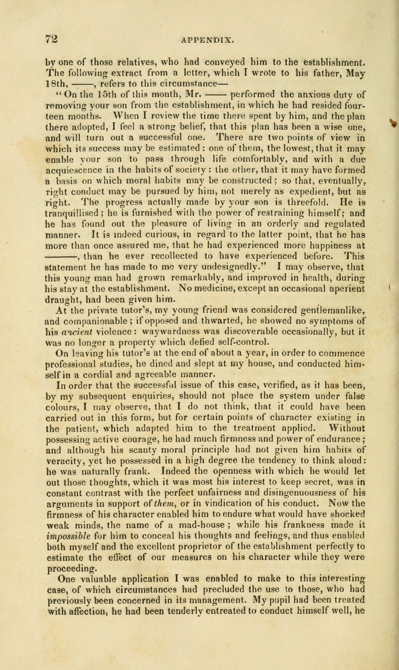 by one of those relatives, who had conveyed him to the establishment. The following extract from a letter, which I wrote to his father, May 18th, , refers to this circumstance—  On the 15th of this month, Mr. performed the anxious duty of removing your son from the establishment, in which he had resided four- teen months. When I review the time there spent by him, and the plan there adopted, I feel a strong belief, that this plan has been a wise one, and will turn out a successful one. There are two points of view in which its success may be estimated: one of them, the lowest, that it may enable vour son to pass through life comfortably, and with a due acquiescence in the habits of society : the other, that it may have formed a basis on which moral habits may be constructed; so that, eventually? right conduct may be pursued by him, not merely as expedient, but as rio-ht. The progress actually made by your son is threefold. He is tranquillised; he is furnished with the power of restraining himself; and he has found out the pleasure of living in an orderly and regulated manner. It is indeed curious, in regard to the latter point, that he has more than once assured me, that he had experienced more happiness at , than he ever recollected to have experienced before. This statement he has made to me very undesignedly. I may observe, that this young man had grown remarkably, and improved in health, during his stay at the establishment. No medicine, except an occasional aperient draught, had been given him. At the private tutor's, my young friend was considered gentlemanlike, and companionable; if opposed and thwarted, he showed no symptoms of his ancient violence: waywardness was discoverable occasionally, but it was no longer a property which defied self-control. On leaving his tutor's at the end of about a year, in order to commence professional studies, he dined and slept at my house, and conducted him- self in a cordial and agreeable manner. In order that the successful issue of this case, verified, as it has been, by my subsequent enquiries, should not place the system under false colours, I may observe, that I do not think, that it could have been carried out in this form, but for certain points of character existing in the patient, which adapted him to the treatment applied. Without possessing active courage, he had much firmness and power of endurance; and although his scanty moral principle had not given him habits of veracity, yet he possessed in a high degree the tendency to think aloud: he was naturally frank. Indeed the openness with which he would let out those thoughts, which it was most his interest to keep secret, was in constant contrast with the perfect unfairness and disingenuousness of his arguments in support of them, or in vindication of his conduct. Now the firmness of his character enabled him to endure what would have shocked weak minds, the name of a mad-house ; while his frankness made it impossible for him to conceal his thoughts and feelings, and thus enabled both myself and the excellent proprietor of the establishment perfectly to estimate the effect of our measures on his character while they were proceeding. One valuable application I was enabled to make to this interesting case, of which circumstances had precluded the use to those, who had previously been concerned in its management. My pupil had been treated with affection, he had been tenderly entreated to conduct himself well, he