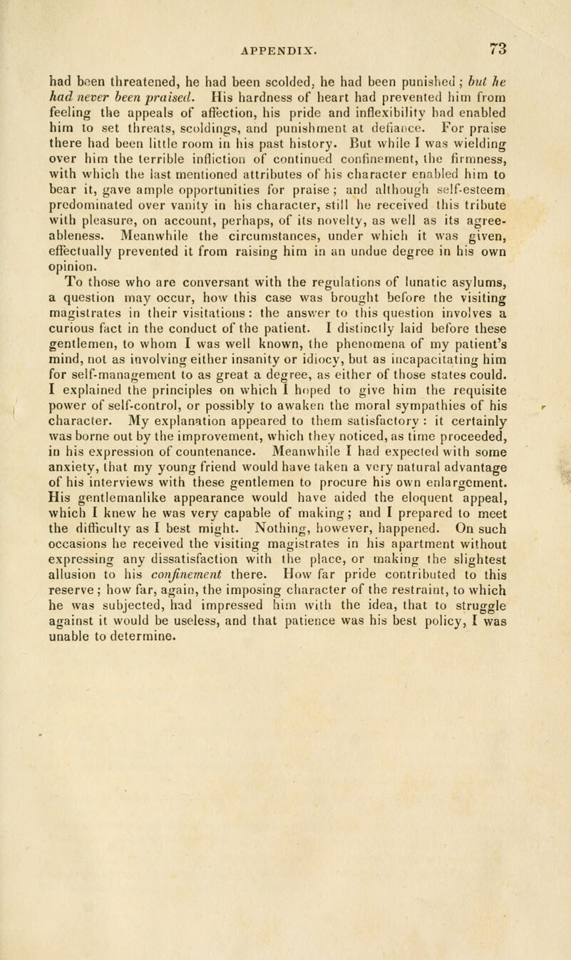 had been threatened, he had been scolded, he had been punished ; but he had never been praised. His hardness of heart had prevented him from feeling the appeals of affection, his pride and inflexibility had enabled him to set threats, scoldings, and punishment at defiance. For praise there had been little room in his past history. But while I was wielding over him the terrible infliction of continued confinement, the firmness, with which the last mentioned attributes of his character enabled him to bear it, gave ample opportunities for praise ; and although self-esteem predominated over vanity in his character, still he received this tribute with pleasure, on account, perhaps, of its novelty, as well as its agree- ableness. Meanwhile the circumstances, under which it was given, effectually prevented it from raising him in an undue degree in his own opinion. To those who are conversant with the regulations of lunatic asylums, a question may occur, how this case was brought before the visiting magistrates in their visitations: the answer to this question involves a curious fact in the conduct of the patient. I distinctly laid before these gentlemen, to whom I was well known, the phenomena of my patient's mind, not as involving either insanity or idiocy, but as incapacitating him for self-management to as great a degree, as either of those states could. I explained the principles on which I hoped to give him the requisite power of self-control, or possibly to awaken the moral sympathies of his character. My explanation appeared to them satisfactory : it certainly was borne out by the improvement, which they noticed, as time proceeded, in his expression of countenance. Meanwhile I had expected with some anxiety, that my young friend would have taken a very natural advantage of his interviews with these gentlemen to procure his own enlargement. His gentlemanlike appearance would have aided the eloquent appeal, which I knew he was very capable of making; and I prepared to meet the difficulty as I best might. Nothing, however, happened. On such occasions he received the visiting magistrates in his apartment without expressing any dissatisfaction with the place, or making the slightest allusion to his confinement there. How far pride contributed to this reserve ; how far, again, the imposing character of the restraint, to which he was subjected, had impressed him with the idea, that to struggle against it would be useless, and that patience was his best policy, I was unable to determine.