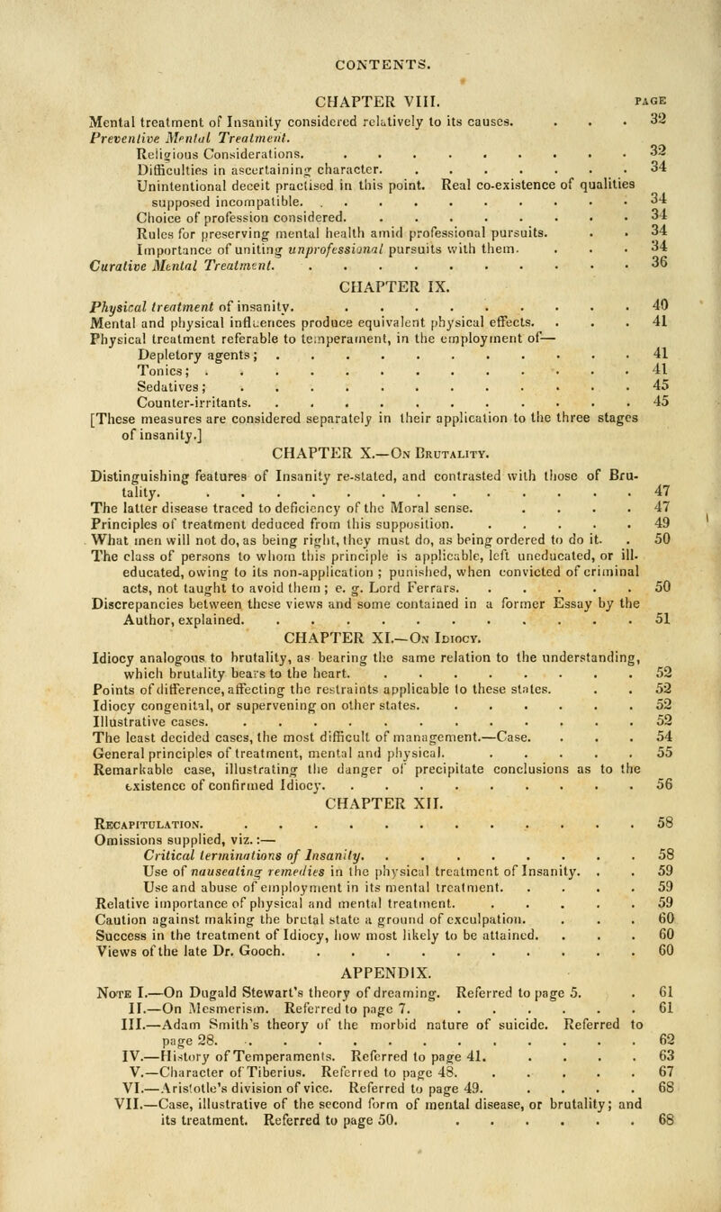 PAGE 32 CHAPTER VIII. Mental treatment of Insanity considered relatively to its causes. Preventive Mental Treatment. Reiioious Considerations. ...... Difficulties in ascertaining character. .... Unintentional deceit practised in this point. Real co-existence supposed incompatible. ....... Choice of profession considered. ..... Rules for preserving mental health amid professional pursuits. Importance of uniting unprofessional pursuits with them. Curative Mental Treatment. CHAPTER IX. Physical treatment of insanity. ...... Mental and physical influences produce equivalent physical effects. Physical treatment referable to temperament, in the employment of- Depletory agents;........ Tonics; .......... Sedatives; ......... Counter-irritants. ........ [These measures are considered separately in their application to the three stages of insanity.] CHAPTER X.—On Brutality. Distinguishing features of Insanity re-stated, and contrasted with those of Bru- tality. The latter disease traced to deficiency of the Moral sense. .... Principles of treatment deduced from this supposition. ..... What men will not do, as being right, they must do, as being ordered to do it. The class of persons to whom this principle is applicable, left uneducated, or ill- educated, owing to its non-application ; punished, when convicted of criminal acts, not taught to avoid them ; e. g. Lord Ferrars. ..... Discrepancies between these views and some contained in a former Essay by the Author, explained 51 CHAPTER XL—On Idiocy. Idiocy analogous to brutality, as bearing the same relation to the understanding, which brutality bears to the heart. 52 Points of difference, affecting the restraints applicable to these slates. . . 52 Idiocy congenital, or supervening on other states. ...... 52 Illustrative cases. ............ 52 The least decided cases, the most difficult of management.—Case. ... 54 General principles of treatment, mental and physical. ..... 55 Remarkable case, illustrating the danger of precipitate conclusions as to the existence of confirmed Idiocy 56 CHAPTER XII. Recapitulation. ............ 58 Omissions supplied, viz.:— Critical terminations of Insanity. 58 32 34 34 34 34 34 36 40 41 41 41 45 45 47 47 49 50 50 Use of nauseating remedies in the physical treatment of Insanity. Use and abuse of employment in its mental treatment. Relative importance of physical and mental treatment. Caution against making the brctal state a ground of exculpation. Success in the treatment of Idiocy, how most likely to be attained. Views of the late Dr. Gooch 59 59 59 60 60 60 APPENDIX. Note I.—On Dugald Stewart's theory of dreaming. Referred to page 5. . 61 II.—On Mesmerism. Referred to page 7. ...... 61 III.—Adam Smith's theory of the morbid nature of suicide. Referred to page 28 62 IV.—History of Temperaments. Referred to page 41. .... 63 V.—Character of Tiberius. Referred to page 48. . . . . .67 VI.—Aristotle's division of vice. Referred to page 49. .... 68 VII.—Case, illustrative of the second form of mental disease, or brutality; and its treatment. Referred to page 50. 68