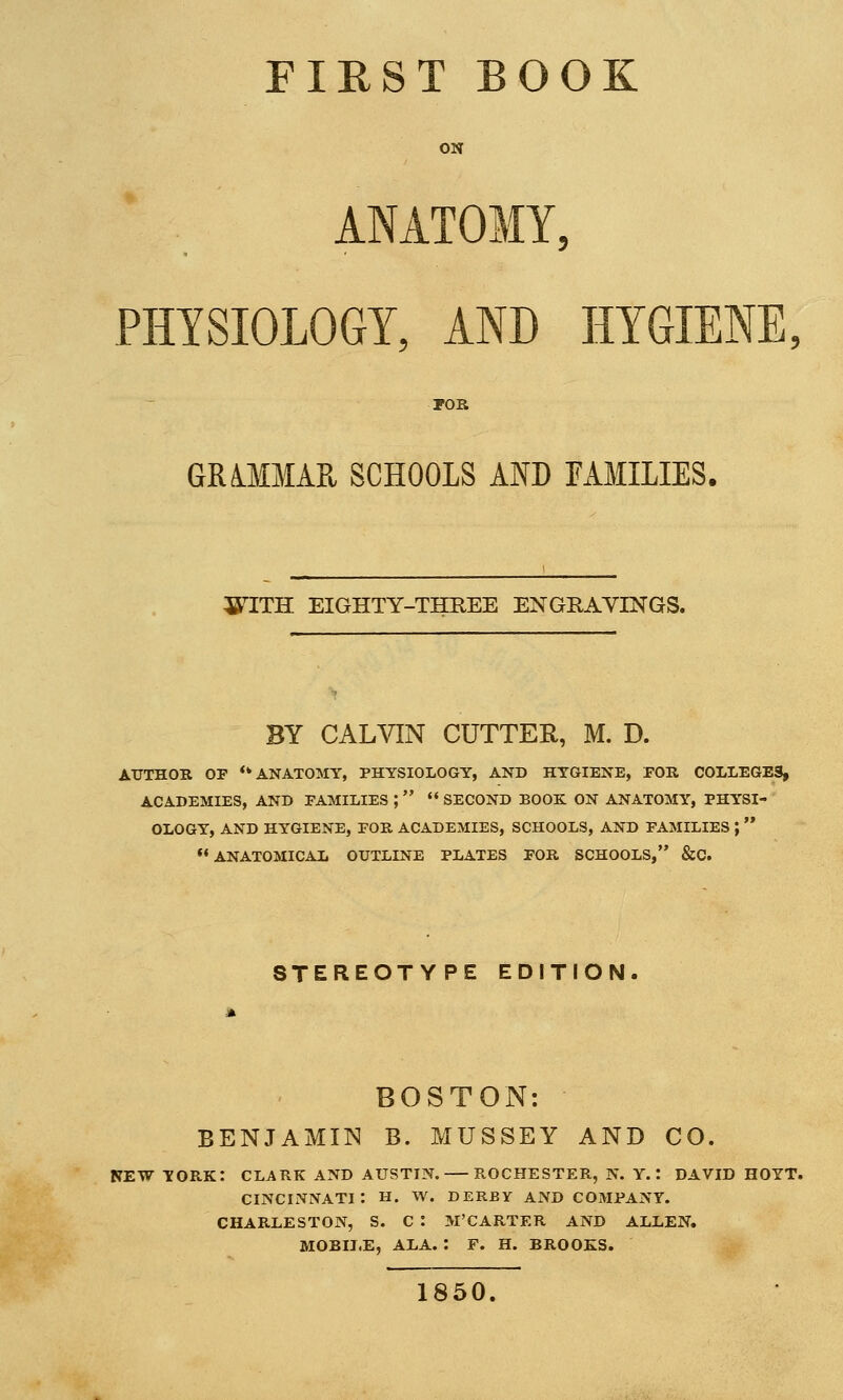 FIRST BOOK ON ANATOMY, PHYSIOLOGY, AND HYGIENE, POR GRiMMAK SCHOOLS AND FAMILIES. WITH EIGHTY-THREE ENGRAVINGS. BY CALVIN CUTTER, M. D. AUTHOR OF ** ANATOMY, PHYSIOLOGY, AND HYGIENE, FOR COLLEGES, ACADEMIES, AND FAMILIES ;   SECOND BOOK ON ANATOMY, PHYSI- OLOGY, AND HYGIENE, FOR ACADEMIES, SCHOOLS, AND FAMILIES ;   ANATOMICAL OUTLINE PLATES FOR SCHOOLS, &C. STEREOTYPE EDITION. BOSTON: BENJAMIN B. MUSSEY AND CO. NEW YORK: CLARK AND AUSTIN. ROCHESTER, N. Y.: DAVID HOYT. CINCINNATI: H. W. DERBY AND COMPANY. CHARLESTON, S. C : M'CARTER AND ALLEN. MOBILE, ALA. : F. H. BROOKS. 1850.
