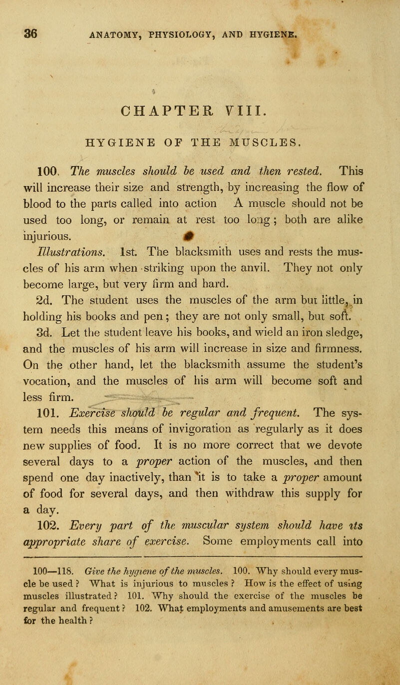 CHAPTER 7III. HYGIENE OF THE MUSCLES. 100. The muscles should he used and then rested. This will increase their size and strength, by increasing the flow of blood to the parts called into action A muscle should not be used too long, or remain at rest too long; both are alike injurious. 0 Illustrations. 1st. The blacksmith uses and rests the mus- cles of his arm when striking upon the anvil. They not only become large, but very lirm and hard. 2d. The student uses the muscles of the arm bui little.^ jn holding his books and pen; they are not only small, but sofl. 3d. Let the student leave his books, and wield an iron sledge, and the muscles of his arm will increase in size and firmness. On the other hand, let the blacksmith assume the student's vocation, and the muscles of his arm will become soft and less firm. 101. Exercise should he regular and frequent. The sys- tem needs this means of invigoration as regularly as it does new supplies of food. It is no more correct that we devote several days to a proper action of the muscles, cind then spend one day inactively, than *it is to take a proper amount of food for several days, and then withdraw this supply for a day. 102. Every part of the muscular system should have its appropriate share of exercise. Some employments call into 100—118. Give the hygiene of the muscles. 100. Why should every mus- cle be used ? What is injurious to muscles ? How is the effect of using muscles illustrated ? 101. Why should the exercise of the muscles be regular and frequent .■' 102. What employments and amusements are best for the health ?