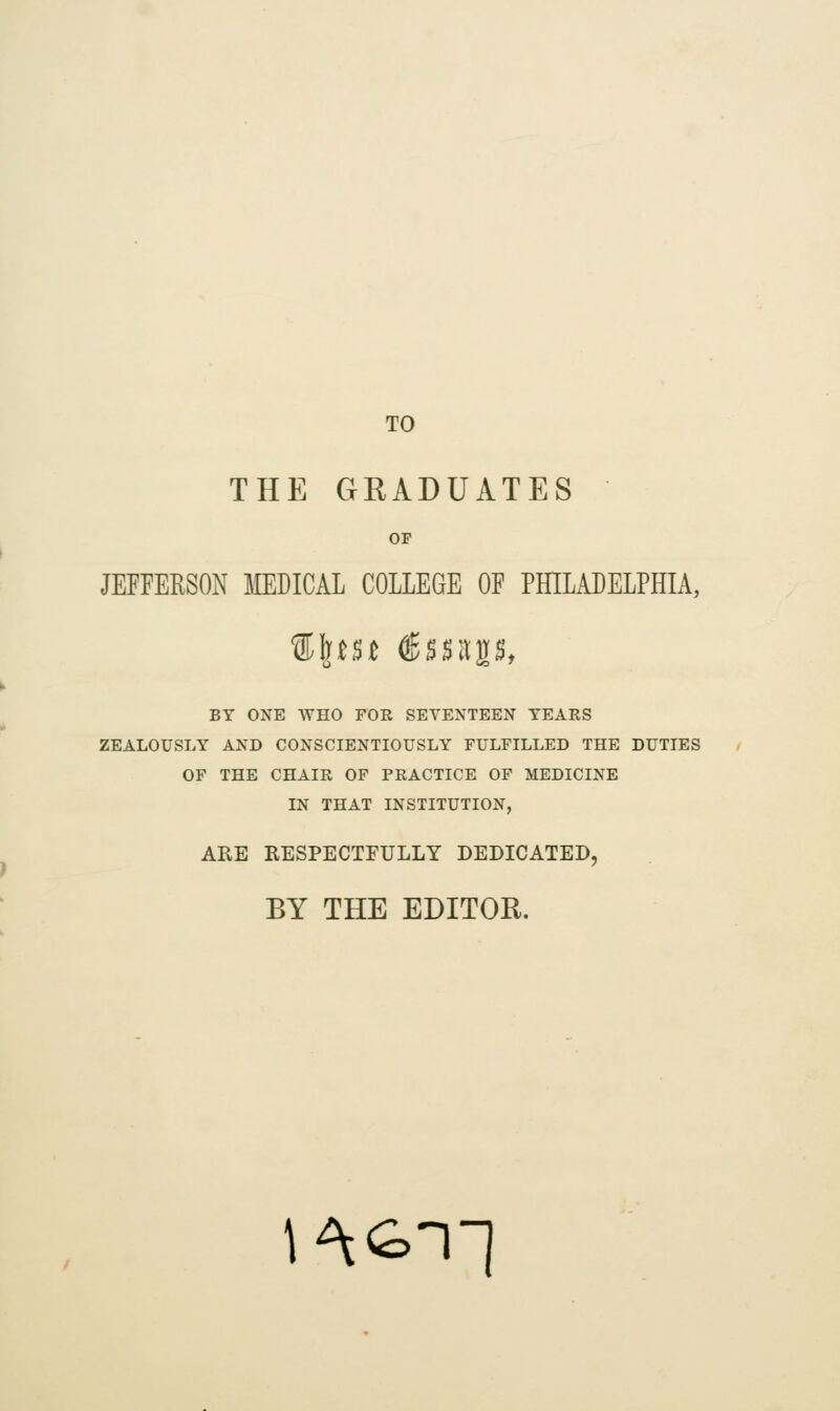 TO THE GRADUATES OF JEFFERSON IIEDICAL COLLEGE OF PHILADELPHIA, %\t$t ®ss^p, BY ONE WHO FOR SEVENTEEN TEARS ZEALOUSLY AND CONSCIENTIOUSLY FULFILLED THE DUTIES OF THE CHAIR OF PRACTICE OF MEDICINE IN THAT INSTITUTION, ARE RESPECTFULLY DEDICATED, BY THE EDITOR. l^Gn-]