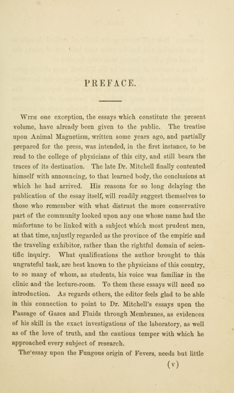 PREFACE. With one exception, the essays which constitute the present volume, have already been given to the public. The treatise upon Animal Magnetism, written some years ago, and partially prepared for the press, was intended, in the first instance, to be read to the college of physicians of this city, and still bears the traces of its destination. The late Dr. Mitchell finally contented himself with announcing, to that learned body, the conclusions at which he had arrived. His reasons for so long delaying the publication of the essay itself, will readily suggest themselves to those who remember with what distrust the more conservative part of the community looked upon any one whose name had the misfortune to be linked with a subject which most prudent men, at that time, unjustly regarded as the province of the empiric and the traveling exhibitor, rather than the rightful domain of scien- tific inquiry. What qualifications the author brought to this ungrateful task, are best known to the physicians of this country, to so many of whom, as students, his voice was familiar in the clinic and the lecture-room. To them these essays will need no introduction. As regards others, the editor feels glad to be able in this connection to point to Dr. Mitchell's essays upon the Passage of Gases and Fluids through Membranes, as evidences of his skill in the exact investigations of the laboratory, as well as of the love of truth, and the cautious temper with which he approached every subject of research. The'essay upon the Fungous origin of Fevers, needs but little