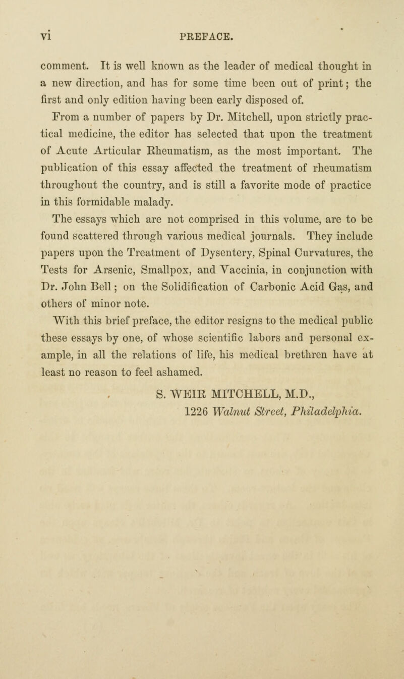 comment. It is well known as the leader of medical thought in a new direction, and has for some time been out of print; the first and only edition having been early disposed of. From a number of papers by Dr. Mitchell, upon strictly prac- tical medicine, the editor has selected that upon the treatment of Acute Articular Eheumatism, as the most important. The publication of this essay affected the treatment of rheumatism throughout the country, and is still a favorite mode of practice in this formidable malady. The essays which are not comprised in this volume, are to be found scattered through various medical journals. They include papers upon the Treatment of Dysentery, Spinal Curvatures, the Tests for Arsenic, Smallpox, and Vaccinia, in conjunction with Dr. John Bell; on the Solidification of Carbonic Acid Gas, and others of minor note. With this brief preface, the editor resigns to the medical public these essays by one, of whose scientific labors and personal ex- ample, in all the relations of life, his medical brethren have at least no reason to feel ashamed. S. WEIE MITCHELL, M.D., 1226 Walnut Street, Philadelphia.