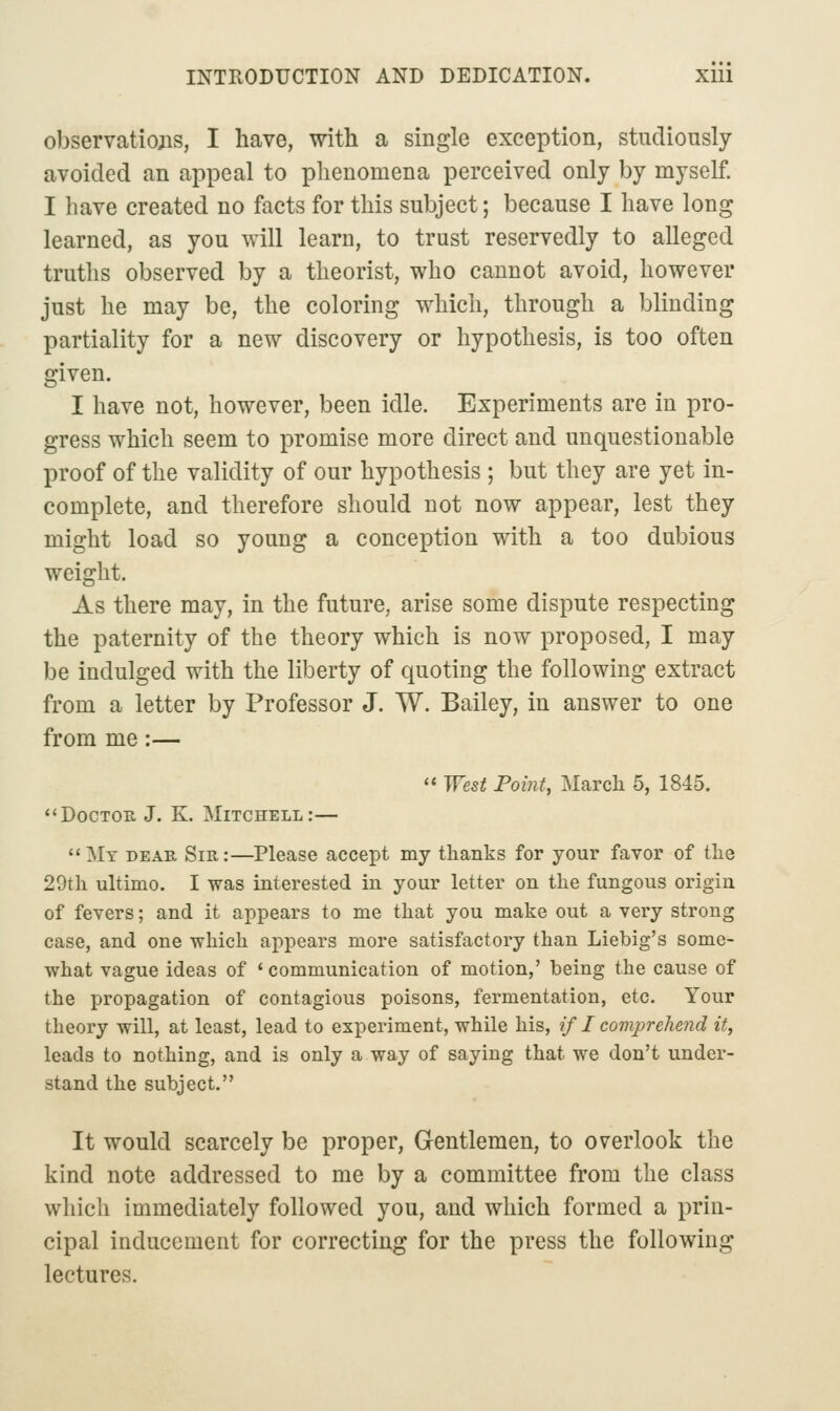 observations, I have, with a single exception, studiously- avoided an appeal to phenomena perceived only by myself. I have created no facts for this subject; because I have long learned, as you will learn, to trust reservedly to alleged truths observed by a theorist, who cannot avoid, however just he may be, the coloring which, through a blinding partiality for a new discovery or hypothesis, is too often given. I have not, however, been idle. Experiments are in pro- gress which seem to promise more direct and unquestionable proof of the validity of our hypothesis ; but they are yet in- complete, and therefore should not now appear, lest they might load so young a conception with a too dubious weight. As there may, in the future, arise some dispute respecting the paternity of the theory which is now proposed, I may- be indulged with the liberty of quoting the following extract from a letter by Professor J. W. Bailey, in answer to one from me:—  West Point, March 5, 1845. <<Doctor J. K. Mitchell:— My dear Sir:—Please accept my thanks for your favor of the 29th ultimo. I was interested in your letter on the fungous origin of fevers; and it appears to me that you make out a very strong case, and one which appears more satisfactory than Liebig's some- what vague ideas of 'communication of motion,' being the cause of the propagation of contagious poisons, fermentation, etc. Your theory will, at least, lead to experiment, while his, if I comprehend it, leads to nothing, and is only a way of saying that we don't under- stand the subject. It would scarcely be proper. Gentlemen, to overlook the kind note addressed to me by a committee from the class which immediately followed you, and which formed a prin- cipal inducement for correcting for the press the following lectures.