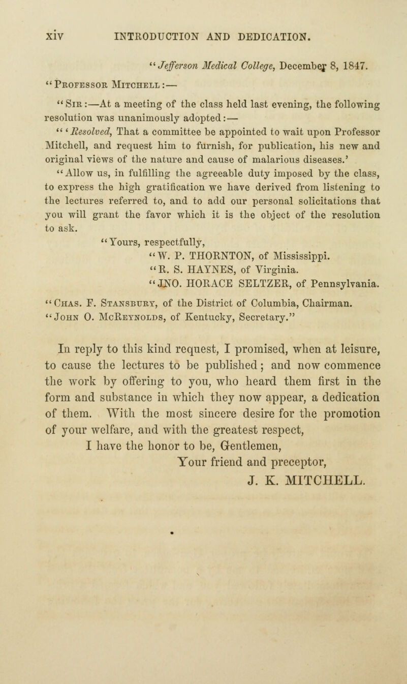 '•'• Jejferson Medical College, Decemb^ 8, 1847. ''Professor Mitchell:—  Sir :—At a meeting of the class held last evening, the following resolution was unanimously adopted:—  ^Resolved, That a committee be appointed to wait upon Professor Mitchell, and request him to furnish, for publication, his new and original views of the nature and cause of malarious diseases.' Allow us, in fulfilling the agreeable duty imposed by the class, to express the high gratification we have derived from listening to the lectures referred to, and to add our personal solicitations that you will grant the favor which it is the object of the resolution to ask. Yours, respectfully,  W. P. THORNTON, of Mississippi. R. S. HAYNES, of Virginia. ONO. HORACE SELTZER, of Pennsylvania. Chas. F. Stansbury, of the District of Columbia, Chairman. John 0. McReynolds, of Kentucky, Secretary. In reply to this kind request, I promised, when at leisure, to cause the lectures to be published; and now commence the work by offering to you, who heard them first in the form and substance in which they now appear, a dedication of them. With the most sincere desire for the promotion of your welfare, and with the greatest respect, I have the honor to be. Gentlemen, Your friend and preceptor, J. K. MITCHELL.