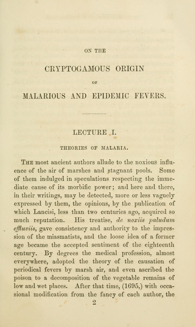 CRYPTOGAMOUS ORIGIN OF MALARIOUS AND EPIDEMIC FEVEES. LECTURE L THEORIES OF MALARIA. The most ancient authors allude to the noxious influ- ence of the air of marshes and stagnant pools. Some of them indulged in speculations respecting the imme- diate cause of its morbific power; and here and there, in their writings, may be detected, more or less vaguely expressed by them, the opinions, by the publication of which Lancisi, less than two centuries ago, acquired so much reputation. His treatise, de noxiis paludum effluvils, gave consistency and authority to the impres- sion of the miasmatists, and the loose idea of a former age became the accepted sentiment of the eighteenth century. By degrees the medical profession, almost everywhere, adopted the theory of the causation of periodical fevers by marsh air, and even ascribed the poison to a decomposition of the vegetable remains of low and wet places. After that time, (1695,) with occa- sional modification from the fancy of each author, the 2