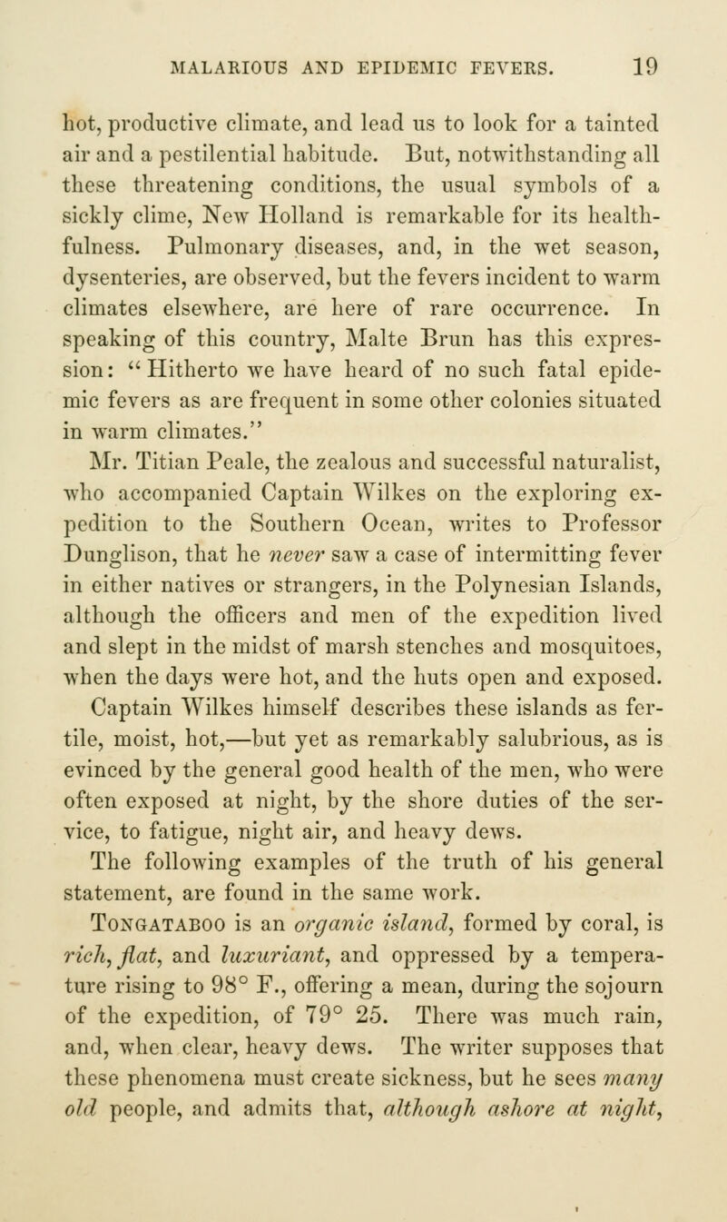 hot, productive climate, and lead us to look for a tainted air and a pestilential habitude. But, notwithstanding all these threatening conditions, the usual symbols of a sickly clime, New Holland is remarkable for its health- fulness. Pulmonary diseases, and, in the wet season, dysenteries, are observed, but the fevers incident to warm climates elsewhere, are here of rare occurrence. In speaking of this country, Malte Brun has this expres- sion: Hitherto we have heard of no such fatal epide- mic fevers as are frequent in some other colonies situated in warm climates. Mr. Titian Peale, the zealous and successful naturalist, who accompanied Captain Wilkes on the exploring ex- pedition to the Southern Ocean, writes to Professor Dunglison, that he never saw a case of intermitting fever in either natives or strangers, in the Polynesian Islands, although the officers and men of the expedition lived and slept in the midst of marsh stenches and mosquitoes, when the days were hot, and the huts open and exposed. Captain Wilkes himself describes these islands as fer- tile, moist, hot,—but yet as remarkably salubrious, as is evinced by the general good health of the men, who were often exposed at night, by the shore duties of the ser- vice, to fatigue, night air, and heavy dews. The following examples of the truth of his general statement, are found in the same work. ToNGATABOO is an organic island^ formed by coral, is rich, flat, and luxuriant, and oppressed by a tempera- ture rising to 98° F., offering a mean, during the sojourn of the expedition, of 79° 25. There was much rain, and, when clear, heavy dews. The writer supposes that these phenomena must create sickness, but he sees many old people, and admits that, although ashore at night,