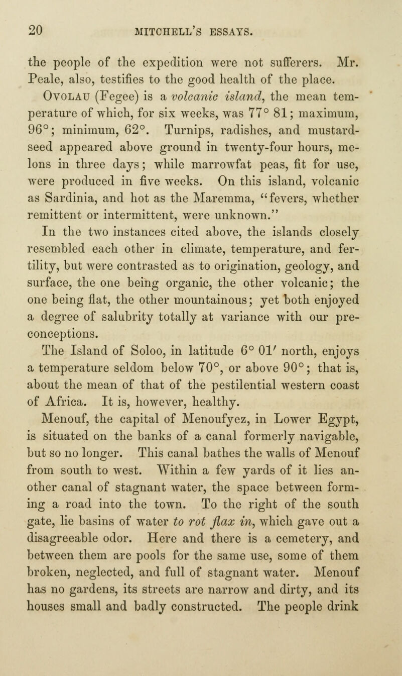 the people of the expedition were not sufferers. Mr. Peale, also, testifies to the good health of the place. OvoLAU (Fegee) is a volcanic island^ the mean tem- perature of which, for six weeks, was 77° 81; maximum, 96°; minimum, 62°. Turnips, radishes, and mustard- seed appeared above ground in twenty-four hours, me- lons in three days; while marrowfat peas, fit for use, were produced in five weeks. On this island, volcanic as Sardinia, and hot as the Maremma, fevers, whether remittent or intermittent, were unknown. In the two instances cited above, the islands closely resembled each other in climate, temperature, and fer- tility, but were contrasted as to origination, geology, and surface, the one being organic, the other volcanic; the one being flat, the other mountainous; yet both enjoyed a degree of salubrity totally at variance with our pre- conceptions. The Island of Soloo, in latitude 6° 01' north, enjoys a temperature seldom below 70°, or above 90°; that is, about the mean of that of the pestilential western coast of Africa. It is, however, healthy. Menouf, the capital of Menoufyez, in Lower Egypt, is situated on the banks of a canal formerly navigable, but so no longer. This canal bathes the walls of Menouf from south to west. Within a few yards of it lies an- other canal of stagnant water, the space between form- ing a road into the town. To the right of the south gate, lie basins of water to rot flax in, which gave out a disagreeable odor. Here and there is a cemetery, and between them are pools for the same use, some of them broken, neglected, and full of stagnant water. Menouf has no gardens, its streets are narrow and dirty, and its houses small and badly constructed. The people drink