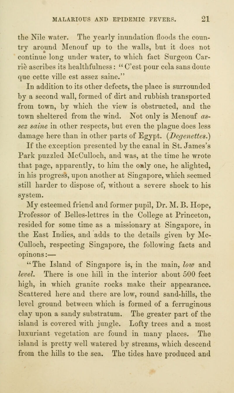 the Nile water. The yearly inundation floods the coun- try around Menouf up to the walls, but it does not continue long under water, to which fact Surgeon Car- rie ascribes its healthfulness:  C'est pour cela sans doute que cette ville est assez saine. In addition to its other defects, the place is surrounded by a second wall, formed of dirt and rubbish transported from town, by which the view is obstructed, and the town sheltered from the wind. Not only is Menouf as- sez saine in other respects, but even the plague does less damage here than in other parts of Egypt. (Degenettes.) If the exception presented by the canal in St. James's Park puzzled McCulloch, and was, at the time he wrote that page, apparently, to him the OHly one, he alighted, in his progress, upon another at Singapore, which seemed still harder to dispose of, without a severe shock to his system. My esteemed friend and former pupil. Dr. M. B. Hope, Professor of Belles-lettres in the College at Princeton, resided for some time as a missionary at Singapore, in the East Indies, and adds to the details given by Mc- Culloch, respecting Singapore, the following facts and opinons:— The Island of Singapore is, in the main, loio and level. There is one hill in the interior about 500 feet high, in which granite rocks make their appearance. Scattered here and there are low, round sand-hills, the level ground between which is formed of a ferruginous clay upon a sandy substratum. The greater part of the island is covered with jungle. Lofty trees and a most luxuriant vegetation are found in many places. The island is pretty well watered by streams, which descend from the hills to the sea. The tides have produced and