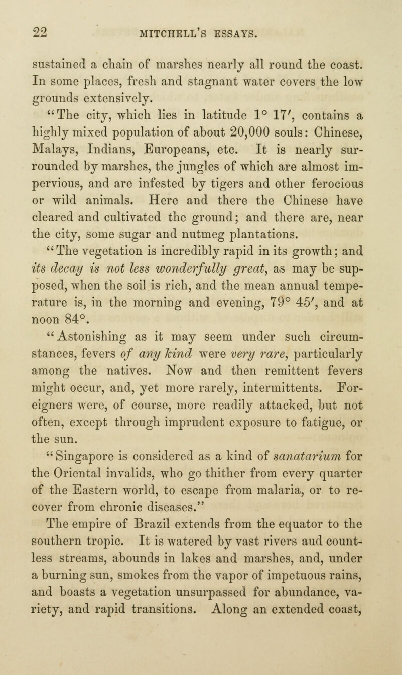 sustained a chain of marshes nearly all round the coast. In some places, fresh and stagnant water covers the low grounds extensively. The city, which lies in latitude 1° 17', contains a highly mixed population of about 20,000 souls: Chinese, Malays, Indians, Europeans, etc. It is nearly sur- rounded by marshes, the jungles of which are almost im- pervious, and are infested by tigers and other ferocious or wild animals. Here and there the Chinese have cleared and cultivated the ground; and there are, near the city, some sugar and nutmeg plantations. The vegetation is incredibly rapid in its growth; and its decay is not less wonderfully great, as may be sup- posed, when the soil is rich, and the mean annual tempe- rature is, in the morning and evening, 79° 45', and at noon 84°. Astonishing as it may seem under such circum- stances, fevers of any hind were very rare, particularly among the natives. Now and then remittent fevers might occur, and, yet more rarely, intermittents. For- eigners were, of course, more readily attacked, but not often, except through imprudent exposure to fatigue, or the sun.  Singapore is considered as a kind of sanatarium for the Oriental invalids, who go thither from every quarter of the Eastern world, to escape from malaria, or to re- cover from chronic diseases. The empire of Brazil extends from the equator to the southern tropic. It is watered by vast rivers aud count- less streams, abounds in lakes and marshes, and, under a burning sun, smokes from the vapor of impetuous rains, and boasts a vegetation unsurpassed for abundance, va- riety, and rapid transitions. Along an extended coast,
