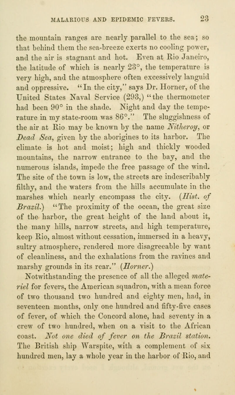 the mountain ranges are nearly parallel to the sea; so that behind them the sea-breeze exerts no cooling power, and the air is stagnant and hot. Even at Rio Janeiro, the latitude of which is nearly 23°, the temperature is very high, and the atmosphere often excessively languid and oppressive. In the city, says Dr. Horner, of the United States Naval Service (293,) the thermometer had been 90° in the shade. Night and day the tempe- rature in my state-room was 86°. The sluggishness of the air at Rio may be known by the name Nitheroy, or Bead Sea, given by the aborigines to its harbor. The climate is hot and moist; high and thickly wooded mountains, the narrow entrance to the bay, and the numerous islands, impede the free passage of the wind. The site of the town is low, the streets are indescribably filthy, and the waters from the hills accumulate in the marshes which nearly encompass the city. {Hist, of Brazil.) The proximity of the ocean, the great size of the harbor, the great height of the land about it, the many hills, narrow streets, and high temperature, keep Rio, almost without cessation, immersed in a heavy, sultry atmosphere, rendered more disagreeable by want of cleanliness, and the exhalations from the ravines and marshy grounds in its rear. [Horner.) Notwithstanding the presence of all the alleged mate- riel for fevers, the American squadron, with a mean force of two thousand two hundred and eighty men, had, in seventeen months, only one hundred and fifty-five cases of fever, of which the Concord alone, had seventy in a crew of two hundred, when on a visit to the African coast. Not one died of fever on the Brazil station. The British ship Warspite, with a complement of six hundred men, lay a whole year in the harbor of Rio, and