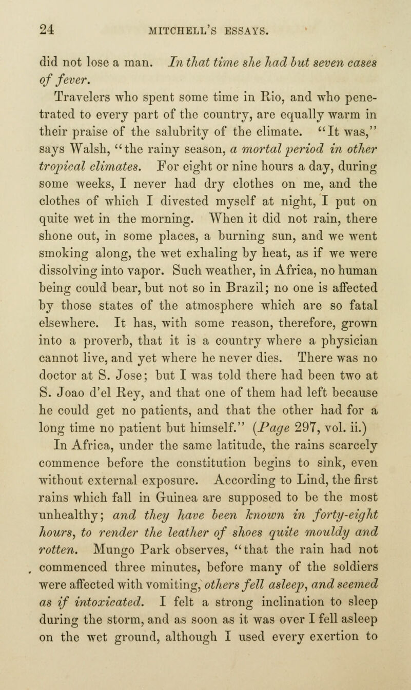 did not lose a man. In that time she had hut seven cases of fever. Travelers who spent some time in Rio, and who pene- trated to every part of the country, are equally warm in their praise of the salubrity of the climate. It was, says Walsh, the rainy season, a mortal 'period in other tropical climates. For eight or nine hours a day, during some weeks, I never had dry clothes on me, and the clothes of which I divested myself at night, I put on quite wet in the morning. When it did not rain, there shone out, in some places, a burning sun, and we went smoking along, the wet exhaling by heat, as if we were dissolving into vapor. Such weather, in Africa, no human being could bear, but not so in Brazil; no one is affected by those states of the atmosphere which are so fatal elsewhere. It has, with some reason, therefore, grown into a proverb, that it is a country where a physician cannot live, and yet where he never dies. There was no doctor at S. Jose; but I was told there had been two at S. Joao d'el Rey, and that one of them had left because he could get no patients, and that the other had for a long time no patient but himself. [Page 297, vol. ii.) In Africa, under the same latitude, the rains scarcely commence before the constitution begins to sink, even without external exposure. According to Lind, the first rains which fall in Guinea are supposed to be the most unhealthy; and they have been hnown in forty-eight hours J to render the leather of shoes quite mouldy and rotten. Mungo Park observes, that the rain had not commenced three minutes, before many of the soldiers were affected with vomiting, others fell asleep^ and seemed as if intoxicated. I felt a strong inclination to sleep during the storm, and as soon as it was over I fell asleep on the wet ground, although I used every exertion to