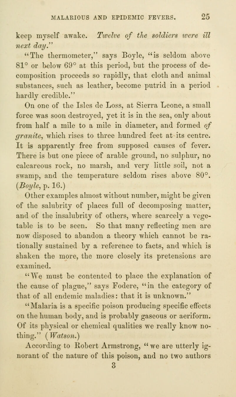 keep myself awake. Twelve of the soldiers ivere ill next day. The thermometer, says Boyle, '^is seldom above 81° or below 69° at this period, but the process of de- composition proceeds so rapidly, that cloth and animal substances, such as leather, become putrid in a period hardly credible. On one of the Isles de Loss, at Sierra Leone, a small force was soon destroyed, yet it is in the sea, only about from half a mile to a mile in diameter, and formed of granite^ which rises to three hundred feet at its centre. It is apparently free from supposed causes of fever. There is but one piece of arable ground, no sulphur, no calcareous rock, no marsh, and very little soil, not a swamp, and the temperature seldom rises above 80°. [Boyle, p. 16.) Other examples almost without number, might be given of the salubrity of places full of decomposing matter, and of the insalubrity of others, where scarcely a vege- table is to be seen. So that many reflecting men are now disposed to abandon a theory which cannot be ra- tionally sustained by a reference to facts, and which is shaken the more, the more closely its pretensions are examined. We must be contented to place the explanation of the cause of plague, says Fodere, in the category of that of all endemic maladies: that it is unknown. Malaria is a specific poison producing specific effects on the human body, and is probably gaseous or aeriform. Of its physical or chemical qualities we really know no- thing. {Watson.) According to Robert Armstrong,  we are utterly ig- norant of the nature of this poison, and no two authors 3