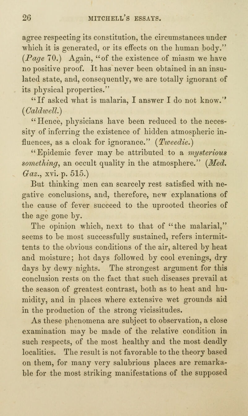 agree respecting its constitution, the circumstances under which it is generated, or its effects on the human body. [Page 70.) Again, of the existence of miasm we have no positive proof. It has never been obtained in an insu- lated state, and, consequently, we are totally ignorant of its physical properties. If asked what is malaria, I answer I do not know.'* [Caldtuell.) Hence, physicians have been reduced to the neces- sity of inferring the existence of hidden atmospheric in- fluences, as a cloak for ignorance. [Ttveedie.) Epidemic fever may be attributed to a mysterious something^ an occult quality in the atmosphere. (Med. Gaz.^ xvi. p. 515.) But thinking men can scarcely rest satisfied with ne- gative conclusions, and, therefore, new explanations of the cause of fever succeed to the uprooted theories of the age gone by. The opinion which, next to that of the malarial, seems to be most successfully sustained, refers intermit- tents to the obvious conditions of the air, altered by heat and moisture; hot days followed by cool evenings, dry days by dewy nights. The strongest argument for this conclusion rests on the fact that such diseases prevail at the season of greatest contrast, both as to heat and hu- midity, and in places where extensive wet grounds aid in the production of the strong vicissitudes. As these phenomena are subject to observation, a close examination may be made of the relative condition in such respects, of the most healthy and the most deadly localities. The result is not favorable to the theory based on them, for many very salubrious places are remarka- ble for the most striking manifestations of the supposed