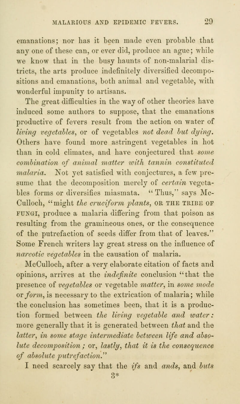 emanations; nor has it been made even probable that any one of these can, or ever did, produce an ague; while we know that in the busy haunts of non-malarial dis- tricts, the arts produce indefinitely diversified decompo- sitions and emanations, both animal and vegetable, with wonderful impunity to artisans. The great difficulties in the way of other theories have induced some authors to suppose, that the emanations productive of fevers result from the action on water of living vegetables^ or of vegetables not dead hut dying. Others have found more astringent vegetables in hot than in cold climates, and have conjectured that some combination of animal matter loitli tannin constituted malaria. Not yet satisfied with conjectures, a few pre- sume that the decomposition merely of certain vegeta- bles forms or diversifies miasmata.  Thus, says Mc- CuUoch, might the cruciform plants, OR the tribe of FUNGI, produce a malaria difi'ering from that poison as resulting from the gramineous ones, or the consequence of the putrefaction of seeds diifer from that of leaves. Some French writers lay great stress on the influence of narcotic vegetables in the causation of malaria. McCulloch, after a very elaborate citation of facts and opinions, arrives at the indefinite conclusion that the presence of vegetables or vegetable matter, in some mode or form, is necessary to the extrication of malaria; while the conclusion has sometimes been, that it is a produc- tion formed between the living vegetable and water: more generally that it is generated between that and the latter, in some stage intermediate between life and abso- lute decomposition ; or, lastly, that it is the consequence of absolute p)utrefaction.'' I need scarcely say that the ifs and ands, and buts
