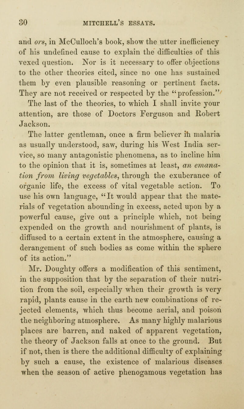 and ors, in McCulloch's book, show the utter inefficiency of his undefined cause to explain the difficulties of this vexed question. Nor is it necessary to offisr objections to the other theories cited, since no one has sustained them by even plausible reasoning or pertinent facts. They are not received or respected by the *'profession. The last of the theories, to which I shall invite your attention, are those of Doctors Ferguson and Robert Jackson. The latter gentleman, once a firm believer in malaria as usually understood, saw, during his West India ser- vice, so many antagonistic phenomena, as to incline him to the opinion that it is, sometimes at least, an emana- tion from living vegetables, through the exuberance of organic life, the excess of vital vegetable action. To use his own language, It would appear that the mate- rials of vegetation abounding in excess, acted upon by a powerful cause, give out a principle which, not being expended on the growth and nourishment of plants, is diffused to a certain extent in the atmosphere, causing a derangement of such bodies as come within the sphere of its action. Mr. Doughty offers a modification of this sentiment, in the supposition that by the separation of their nutri- tion from the soil, especially when their growth is very rapid, plants cause in the earth new combinations of re- jected elements, which thus become aerial, and poison the neighboring atmosphere. As many highly malarious places are barren, and naked of apparent vegetation, the theory of Jackson falls at once to the ground. But if not, then is there the additional difficulty of explaining by such a cause, the existence of malarious diseases when the season of active phenogamous vegetation has