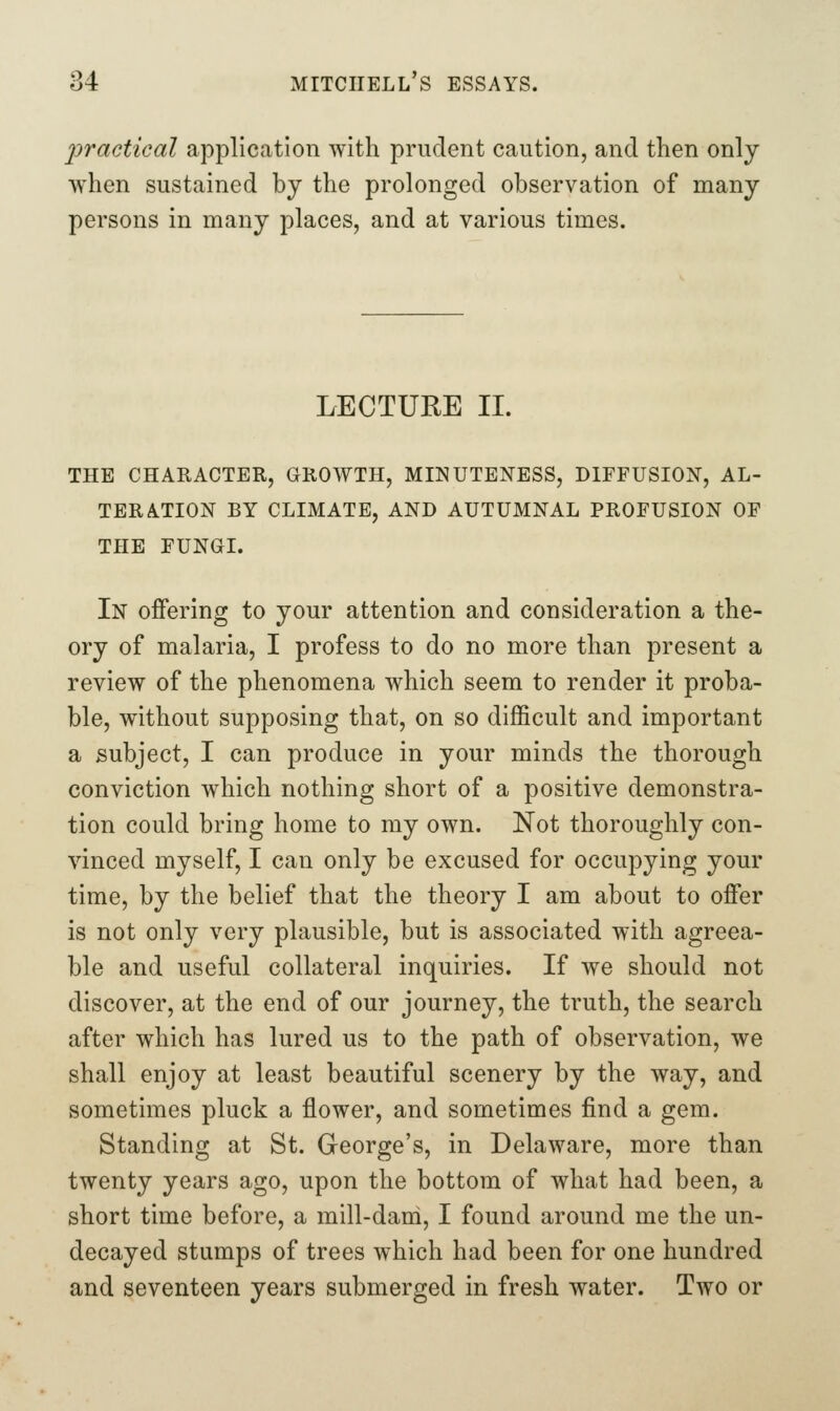 2)ractical application with prudent caution, and then only when sustained by the prolonged observation of many persons in many places, and at various times. LECTURE II. THE CHAKACTER, GROWTH, MINUTENESS, DIFFUSION, AL- TERATION BY CLIMATE, AND AUTUMNAL PROFUSION OF THE FUNGI. In offering to your attention and consideration a the- ory of malaria, I profess to do no more than present a review of the phenomena which seem to render it proba- ble, without supposing that, on so difficult and important a subject, I can produce in your minds the thorough conviction which nothing short of a positive demonstra- tion could bring home to my own. Not thoroughly con- vinced myself, I can only be excused for occupying your time, by the belief that the theory I am about to offer is not only very plausible, but is associated with agreea- ble and useful collateral inquiries. If we should not discover, at the end of our journey, the truth, the search after which has lured us to the path of observation, we shall enjoy at least beautiful scenery by the way, and sometimes pluck a flower, and sometimes find a gem. Standing at St. George's, in Delaware, more than twenty years ago, upon the bottom of what had been, a short time before, a mill-dani, I found around me the un- decayed stumps of trees which had been for one hundred and seventeen years submerged in fresh water. Two or