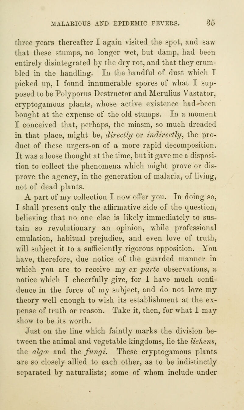 three years thereafter I again visited the spot, and saw that these stumps, no longer wet, but damp, had been entirely disintegrated by the dry rot, and that they crum- bled in the handling. In the handful of dust which I picked up, I found innumerable spores of what I sup- posed to be Polyporus Destructor and Merulius Vastator, cryptogamous plants, whose active existence had^been bought at the expense of the old stumps. In a moment I conceived that, perhaps, the miasm, so much dreaded in that place, might be, directly or indirectly^ the pro- duct of these urgers-on of a more rapid decomposition. It was a loose thought at the time, but it gave me a disposi- tion to collect the phenomena which might prove or dis- prove the agency, in the generation of malaria, of living, not of dead plants. A part of my collection I now offer you. In doing so, I shall present only the affirmative side of the question, believing that no one else is likely immediately to sus- tain so revolutionary an opinion, while professional emulation, habitual prejudice, and even love of truth, will subject it to a sufficiently rigorous opposition. You have, therefore, due notice of the guarded manner in which you are to receive my ex parte observations, a notice which I cheerfully give, for I have much confi- dence in the force of my subject, and do not love my theory well enough to wish its establishment at the ex- pense of truth or reason. Take it, then, for what I may show to be its worth. Just on the line which faintly marks the division be- tween the animal and vegetable kingdoms, lie the lichens, the algce and the fungi. These cryptogamous plants are so closely allied to each other, as to be indistinctly separated by naturalists; some of whom include under