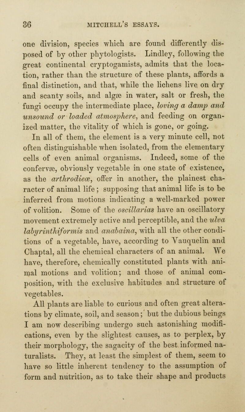 one division, species wliicli are found differently dis- posed of by other phytologists. Lindley, following the great continental cryptogamists, admits that the loca- tion, rather than the structure of these plants, affords a final distinction, and that, while the lichens live on dry and scanty soils, and algae in water, salt or fresh, the fungi occupy the intermediate place, loving a damp and unsowid or loaded atmosphere^ and feeding on organ- ized matter, the vitality of which is gone, or going. In all of them, the element is a very minute cell, not often distinguishable when isolated, from the elementary cells of even animal organisms. Indeed, some of the confervse, obviously vegetable in one state of existence, as the arthrodiece, offer in another, the plainest cha- racter of animal life ; supposing that animal life is to be inferred from motions indicating a well-marked power of volition. Some of the oscillarias have an oscillatory movement extremely active and perceptible, and the ulva lahyrinthiformis and anahaina, with all the other condi- tions of a vegetable, have, according to Vauquelin and Chaptal, all the chemical characters of an animal. We have, therefore, chemically constituted plants with ani- mal motions and volition; and those of animal com- position, with the exclusive habitudes and structure of vegetables. All plants are liable to curious and often great altera- tions by climate, soil, and season; but the dubious beings I am now describing undergo such astonishing modifi- cations, even by the slightest causes, as to perplex, by their morphology, the sagacity of the best informed na- turalists. They, at least the simplest of them, seem to have so little inherent tendency to the assumption of form and nutrition, as to take their shape and products