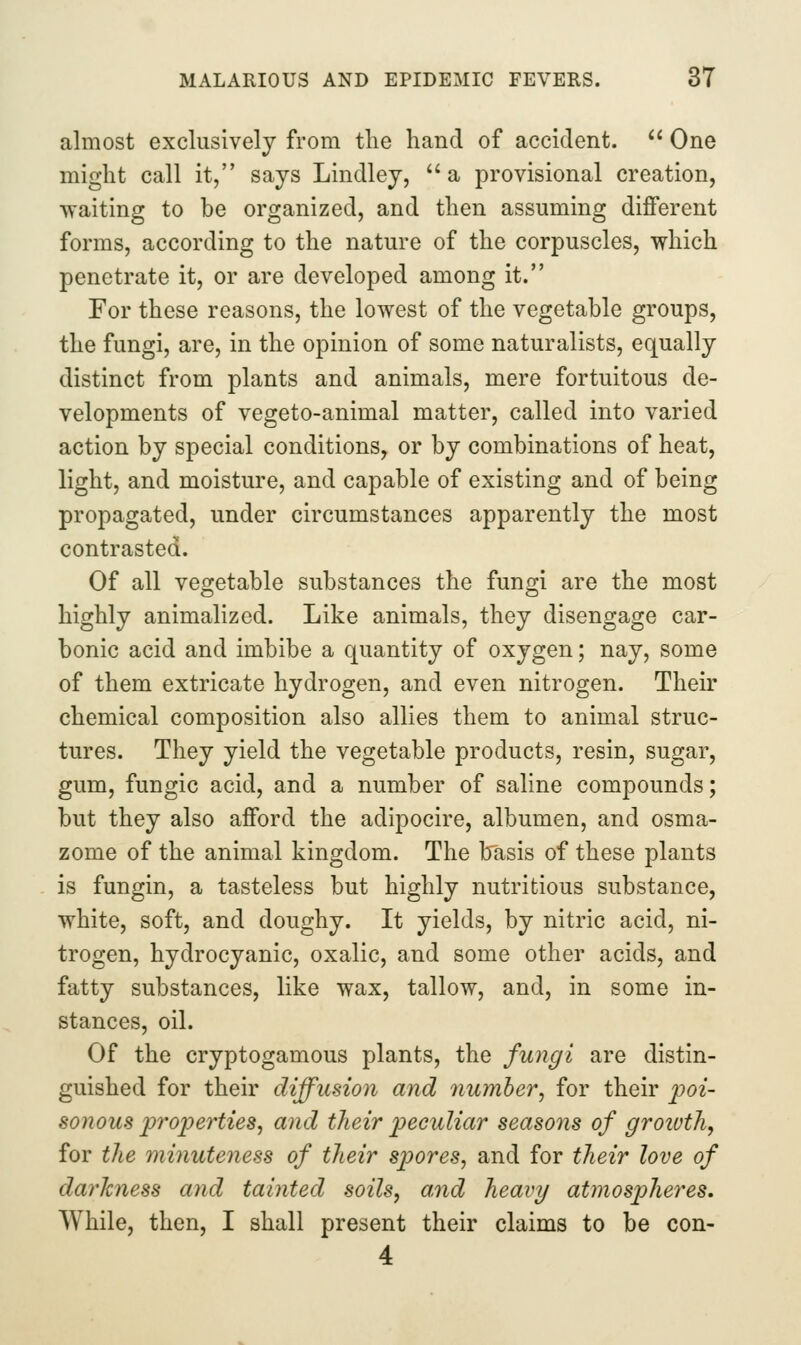 almost exclusively from the hand of accident.  One might call it, says Lindley, a provisional creation, ■waiting to be organized, and then assuming different forms, according to the nature of the corpuscles, which penetrate it, or are developed among it. For these reasons, the lowest of the vegetable groups, the fungi, are, in the opinion of some naturalists, equally distinct from plants and animals, mere fortuitous de- velopments of vegeto-animal matter, called into varied action by special conditions, or by combinations of heat, light, and moisture, and capable of existing and of being propagated, under circumstances apparently the most contrasted. Of all vegetable substances the fungi are the most highly animalized. Like animals, they disengage car- bonic acid and imbibe a quantity of oxygen; nay, some of them extricate hydrogen, and even nitrogen. Their chemical composition also allies them to animal struc- tures. They yield the vegetable products, resin, sugar, gum, fungic acid, and a number of saline compounds; but they also afford the adipocire, albumen, and osma- zome of the animal kingdom. The basis of these plants is fungin, a tasteless but highly nutritious substance, white, soft, and doughy. It yields, by nitric acid, ni- trogen, hydrocyanic, oxalic, and some other acids, and fatty substances, like wax, tallow, and, in some in- stances, oil. Of the cryptogamous plants, the fungi are distin- guished for their diffusion and number, for their ^poi- sonous properties, and their peculiar seasons of growth, for the minuteness of their spores, and for their love of darkness and tainted soils, and heavy atmosp)heres. While, then, I shall present their claims to be con- 4