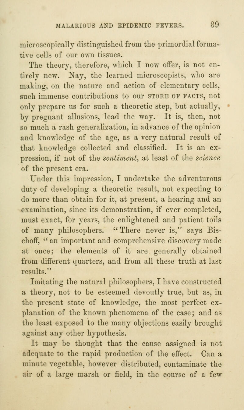 microscopically distinguished from the primordial forma- tive cells of our own tissues. The theory, therefore, which I now offer, is not en- tirely new. Nay, the learned microscopists, who are making, on the nature and action of elementary cells, such immense contributions to our store of facts, not only prepare us for such a theoretic step, but actually, by pregnant allusions, lead the way. It is, then, not so much a rash generalization, in advance of the opinion and knowledge of the age, as a very natural result of that knowledge collected and classified. It is an ex- pression, if not of the sentiment, at least of the science of the present era. Under this impression, I undertake the adventurous duty of developing a theoretic result, not expecting to do more than obtain for it, at present, a hearing and an examination, since its demonstration, if ever completed, must exact, for years, the enlightened and patient toils of many philosophers. ''There never is, says Bis- choff,  an important and comprehensive discovery made at once; the elements of it are generally obtained from different quarters, and from all these truth at last results. Imitating the natural philosophers, I have constructed a theory, not to be esteemed devoutly true, but as, in the present state of knowledge, the most perfect ex- planation of the known phenomena of the case; and as the least exposed to the many objections easily brought against any other hypothesis. It may be thought that the cause assigned is not adequate to the rapid production of the effect. Can a minute vegetable, however distributed, contaminate the air of a large marsh or field, in the course of a few