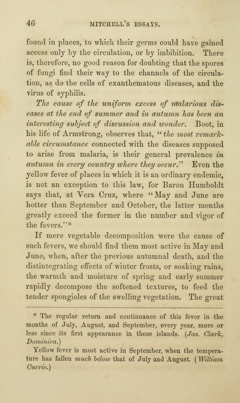 found in places, to which their germs could have gained access only by the circulation, or by imbibition. There is, therefore, no good reason for doubting that the spores of fungi find their way to the channels of the circula- tion, as do the cells of exanthematous diseases, and the virus of syphilis. The cause of the uniform excess of malarious dis- eases at the end of summer and in autumn has heen an interesting subject of discussion and tvonder. Boot, in his life of Armstrong, observes that,  the most remark- able ciixumstance connected with the diseases supposed to arise from malaria, is their general prevalence in autumn in every country where they occur.''' Even the yellow fever of places in which it is an ordinary endemic, is not an exception to this law, for Baron Humboldt says that, at Vera Cruz, where ^'May and June are hotter than September and October, the latter months greatly exceed the former in the number and vigor of the fevers.* If mere vegetable decomposition were the cause of such fevers, we should find them most active in May and JunCj when, after the previous autumnal death, and the distintegrating efiects of winter frosts, or soaking rains, the warmth and moisture of spring and early summer rapidly decompose the softened textures, to feed the tender spongioles of the swelling vegetation. The great * The regular return and continuance of this fever in the months of July, August, and September, every year, more or less since its first appearance in these islands. {Jas. Clark, Dominica.) Yellow fever is most active in September, when the tempera- ture has fallen much belotu that of July and August. (William Currie.)