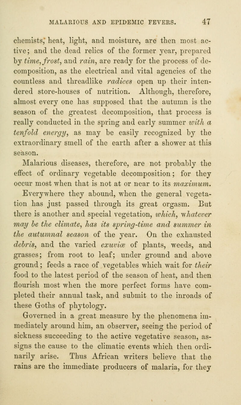 chemists,* heat, light, and moisture, are then most ac- tive; and the dead relics of the former year, prepared by time, frost, and ram, are ready for the process of de- composition, as the electrical and vital agencies of the countless and threadlike radices open up their inten- dered store-houses of nutrition. Although, therefore, almost every one has supposed that the autumn is the season of the greatest decomposition, that process is really conducted in the spring and early summer ivith a tenfold energy, as may be easily recognized by the extraordinary smell of the earth after a shower at this season. Malarious diseases, therefore, are not probably the effect of ordinary vegetable decomposition; for they occur most when that is not at or near to its maximum. Everywhere they abound, when the general vegeta- tion has just passed through its great orgasm. But there is another and special vegetation, which, yfshatever may he the climate, has its sp7nng-ti7ne and summer in the autumnal season of the year. On the exhausted debris, and the varied exuvice of plants, weeds, and grasses; from root to leaf; under ground and above ground; feeds a race of vegetables which wait for their food to the latest period of the season of heat, and then flourish most when the more perfect forms have com- pleted their annual task, and submit to the inroads of these Goths of phytology. Governed in a great measure by the phenomena im- mediately around him, an observer, seeing the period of sickness succeeding to the active vegetative season, as- signs the cause to the climatic events which then ordi- narily arise. Thus African writers believe that the rains are the immediate producers of malaria, for they