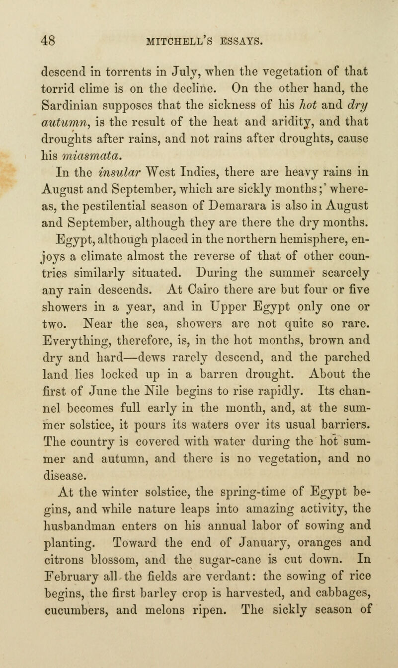 descend in torrents in July, when the vegetation of that torrid clime is on the decline. On the other hand, the Sardinian supposes that the sickness of his hot and dry autumn, is the result of the heat and aridity, and that droughts after rains, and not rains after droughts, cause his miasmata. In the insular West Indies, there are heavy rains in August and September, which are sickly months;' where- as, the pestilential season of Demarara is also in August and September, although they are there the dry months. Egypt, although placed in the northern hemisphere, en- joys a climate almost the reverse of that of other coun- tries similarly situated. During the summer scarcely any rain descends. At Cairo there are but four or five showers in a year, and in Upper Egypt only one or two. Near the sea, showers are not quite so rare. Everything, therefore, is, in the hot months, brown and dry and hard—dews rarely descend, and the parched land lies locked up in a barren drought. About the first of June the Nile begins to rise rapidly. Its chan- nel becomes full early in the month, and, at the sum- mer solstice, it pours its waters over its usual barriers. The country is covered with water during the hot sum- mer and autumn, and there is no vegetation, and no disease. At the winter solstice, the spring-time of Egypt be- gins, and while nature leaps into amazing activity, the husbandman enters on his annual labor of sowing and planting. Toward the end of January, oranges and citrons blossom, and the sugar-cane is cut down. In February all the fields are verdant: the sowing of rice begins, the first barley crop is harvested, and cabbages, cucumbers, and melons ripen. The sickly season of