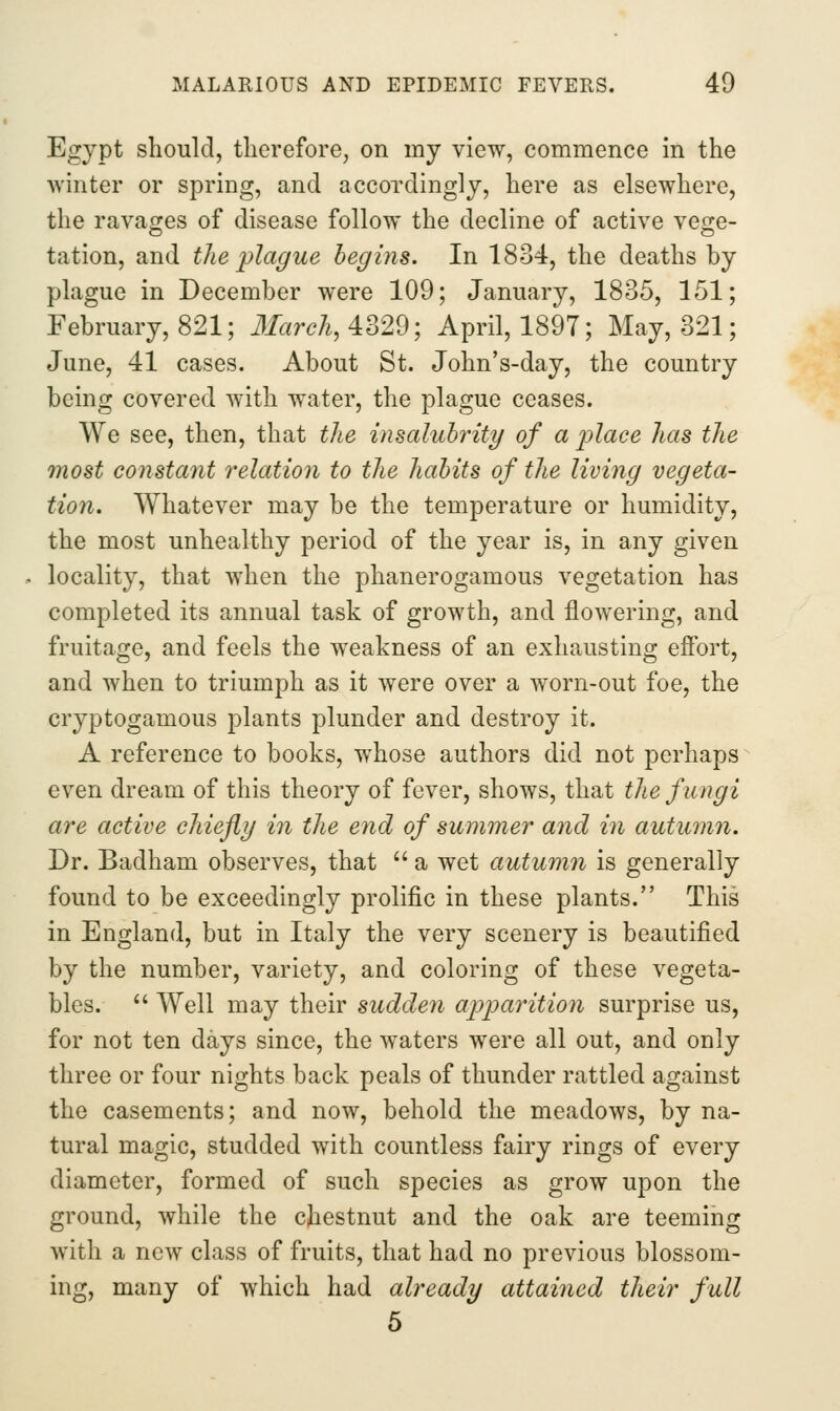 Egypt should, therefore, on my view, commence in the ■winter or spring, and accordingly, here as elsewhere, the ravages of disease follow the decline of active vege- tation, and the plague begins. In 1834, the deaths by plague in December were 109; January, 1835, 151; February, 821; 3Iarch, 4329; April, 1897; May, 321; June, 41 cases. About St. John's-day, the country being covered with water, the plague ceases. We see, then, that the insalubrity of a j^lace has the most constant relatioyi to the habits of the living vegeta- tion. Whatever may be the temperature or humidity, the most unhealthy period of the year is, in any given locality, that when the phanerogamous vegetation has completed its annual task of growth, and flowering, and fruitage, and feels the weakness of an exhausting effort, and when to triumph as it were over a worn-out foe, the cryptogamous plants plunder and destroy it. A reference to books, whose authors did not perhaps even dream of this theory of fever, shows, that the fungi are active chiefly in the end of summer and in autumn. Dr. Badham observes, that  a wet autumn is generally found to be exceedingly prolific in these plants. This in England, but in Italy the very scenery is beautified by the number, variety, and coloring of these vegeta- bles.  Well may their sudden apparition surprise us, for not ten days since, the waters were all out, and only three or four nights back peals of thunder rattled against the casements; and now, behold the meadows, by na- tural magic, studded with countless fairy rings of every diameter, formed of such species as grow upon the ground, while the chestnut and the oak are teeming with a new class of fruits, that had no previous blossom- ing, many of which had already attained their full 5