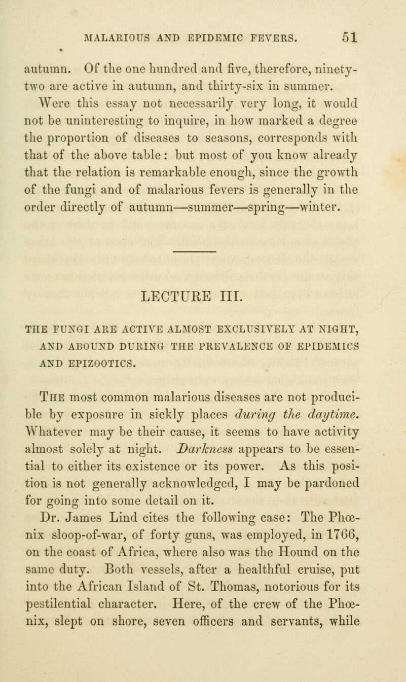 autumn. Of the one hundred and five, therefore, ninety- two are active in autumn, and thirty-six in summer. Were this essay not necessarily very long, it would not be uninteresting to inquire, in how marked a degree the proportion of diseases to seasons, corresponds with that of the above table: but most of you know already that the relation is remarkable enough, since the growth of the fungi and of malarious fevers is generally in the order directly of autumn—summer—spring—winter. LECTURE III. AND ABOUND DURING THE PREVALENCE OF EPIDEMICS AND EPIZOOTICS. The most common malarious diseases are not produci- ble by exposure in sickly places during the daytime. Whatever may be their cause, it seems to have activity almost solely at night. Da7'hness appears to be essen- tial to either its existence or its power. As this posi- tion is not generally acknowledged, I may be pardoned for going into some detail on it. Dr. James Lind cites the following case: The Phoe- nix sloop-of-war, of forty guns, was employed, in 1766, on the coast of Africa, where also was the Hound on the same duty. Both vessels, after a healthful cruise, put into the African Island of St. Thomas, notorious for its pestilential character. Here, of the crew of the Phoe- nix, slept on shore, seven officers and servants, while