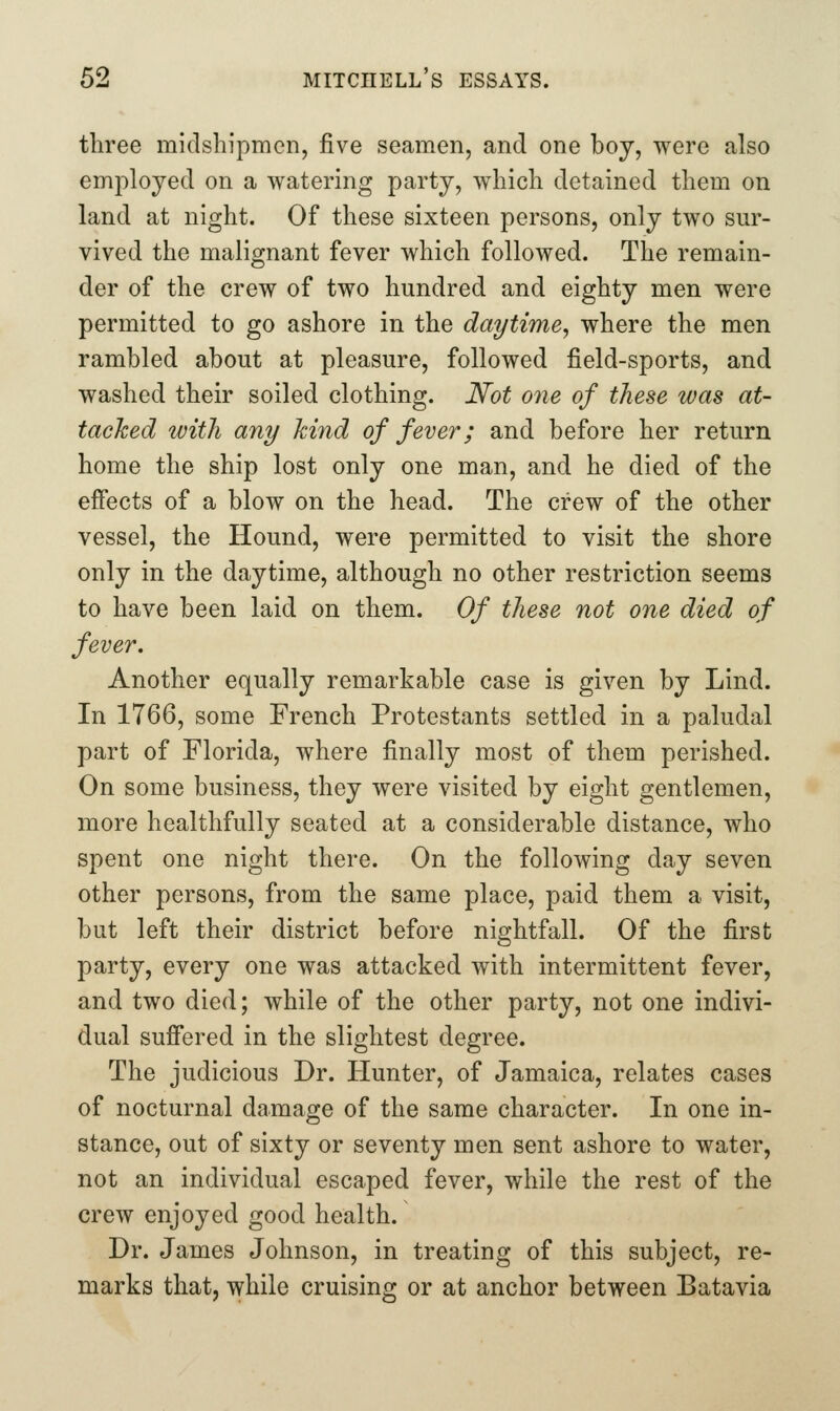 three midshipmen, five seamen, and one boy, were also employed on a watering party, which detained them on land at night. Of these sixteen persons, only two sur- vived the malignant fever which followed. The remain- der of the crew of two hundred and eighty men were permitted to go ashore in the daytime, where the men rambled about at pleasure, followed field-sports, and washed their soiled clothing. Not one of these was at- tached with any hind of fever; and before her return home the ship lost only one man, and he died of the effects of a blow on the head. The crew of the other vessel, the Hound, were permitted to visit the shore only in the daytime, although no other restriction seems to have been laid on them. Of these not one died of fever. Another equally remarkable case is given by Lind. In 1766, some French Protestants settled in a paludal part of Florida, where finally most of them perished. On some business, they were visited by eight gentlemen, more healthfully seated at a considerable distance, who spent one night there. On the following day seven other persons, from the same place, paid them a visit, but left their district before nightfall. Of the first party, every one was attacked with intermittent fever, and two died; while of the other party, not one indivi- dual suffered in the slightest degree. The judicious Dr. Hunter, of Jamaica, relates cases of nocturnal damage of the same character. In one in- stance, out of sixty or seventy men sent ashore to water, not an individual escaped fever, while the rest of the crew enjoyed good health. Dr. James Johnson, in treating of this subject, re- marks that, while cruising or at anchor between Batavia