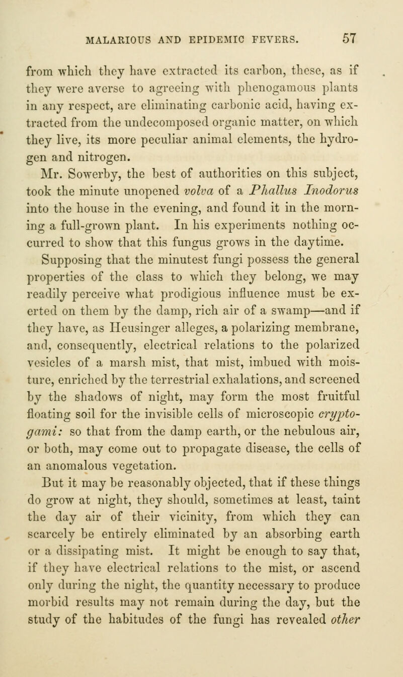 from which they have extracted its carbon, these, as if they were averse to agreeing with phenogamous plants in any respect, are eliminating carbonic acid, having ex- tracted from the undecomposed organic matter, on which they live, its more peculiar animal elements, the hydro- gen and nitrogen. Mr. Sowerby, the best of authorities on this subject, took the minute unopened volva of a Phallus Inodorus into the house in the evening, and found it in the morn- ing a full-grown plant. In his experiments nothing oc- curred to show that this fungus grows in the daytime. Supposing that the minutest fungi possess the general properties of the class to which they belong, we may readily perceive what prodigious influence must be ex- erted on them by the damp, rich air of a swamp—and if they have, as Heusinger alleges, a polarizing membrane, and, consequently, electrical relations to the polarized vesicles of a marsh mist, that mist, imbued with mois- ture, enriched by the terrestrial exhalations, and screened by the shadows of night, may form the most fruitful floating soil for the invisible cells of microscopic crypto- gami: so that from the damp earth, or the nebulous air, or both, may come out to propagate disease, the cells of an anomalous vegetation. But it may be reasonably objected, that if these things do grow at night, they should, sometimes at least, taint the day air of their vicinity, from which they can scarcely be entirely eliminated by an absorbing earth or a dissipating mist. It might be enough to say that, if they have electrical relations to the mist, or ascend only during the night, the quantity necessary to produce morbid results may not remain during the day, but the study of the habitudes of the fungi has revealed other