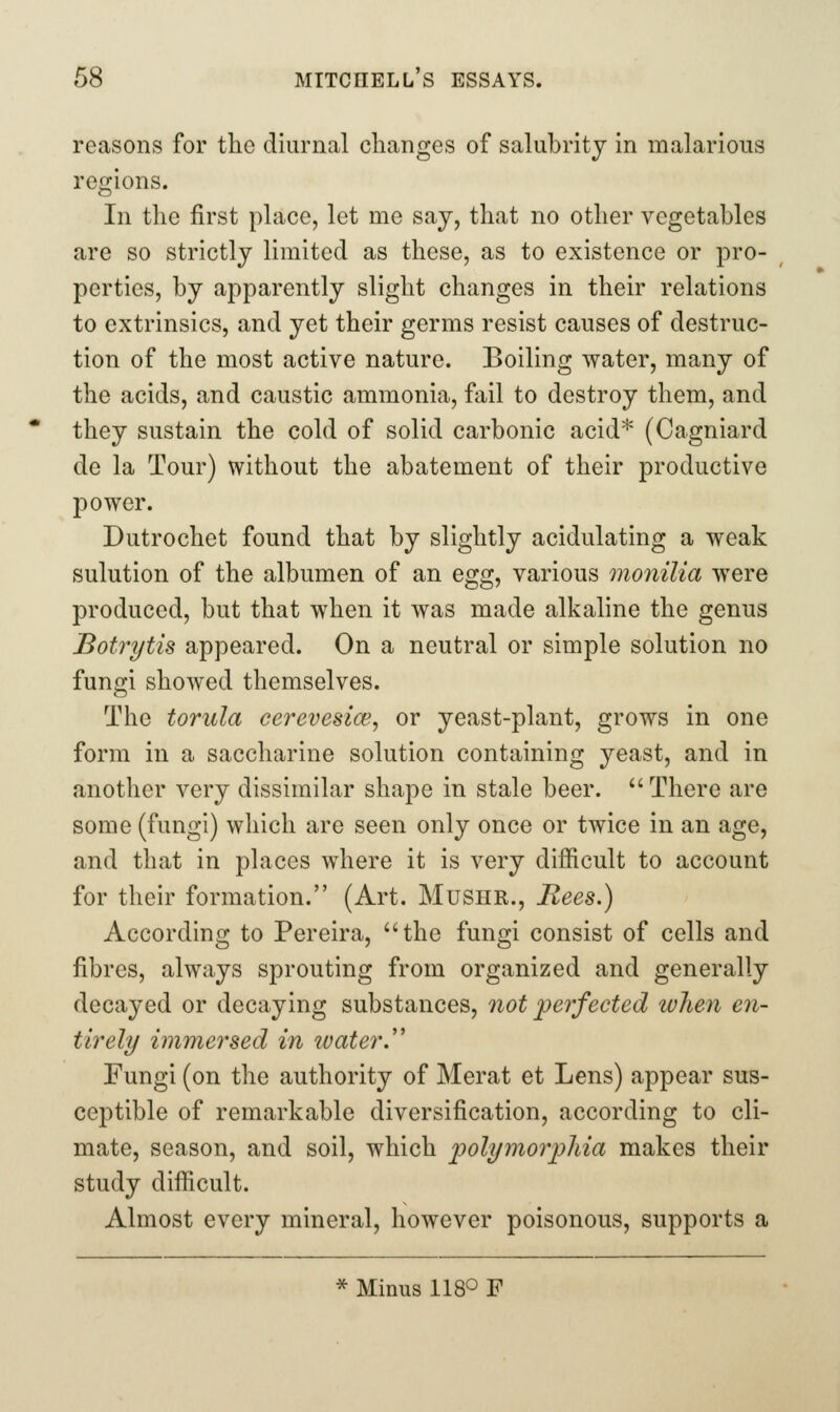 reasons for the diurnal changes of salubrity in malarious regions. In the first place, let me say, that no other vegetables are so strictly limited as these, as to existence or pro- perties, by apparently slight changes in their relations to cxtrinsics, and yet their germs resist causes of destruc- tion of the most active nature. Boiling water, many of the acids, and caustic ammonia, fail to destroy them, and they sustain the cold of solid carbonic acid* (Cagniard de la Tour) without the abatement of their productive power. Dutrochet found that by slightly acidulating a weak sulution of the albumen of an egg, various monilia were produced, but that when it was made alkaline the genus Botrytis appeared. On a neutral or simple solution no fungi showed themselves. The torula cerevesice, or yeast-plant, grows in one form in a saccharine solution containing yeast, and in another very dissimilar shape in stale beer.  There are some (fungi) which are seen only once or twice in an age, and that in places where it is very difficult to account for their formation. (Art. Mushr., Bees.) Accordino; to Pereira, the fun^-i consist of cells and fibres, always sprouting from organized and generally decayed or decaying substances, 7iot jperfected when en- tirely immersed in ivater.'' Fungi (on the authority of Merat et Lens) appear sus- ceptible of remarkable diversification, according to cli- mate, season, and soil, which polymorpMa makes their study difficult. Almost every mineral, however poisonous, supports a * Minus 1180 F