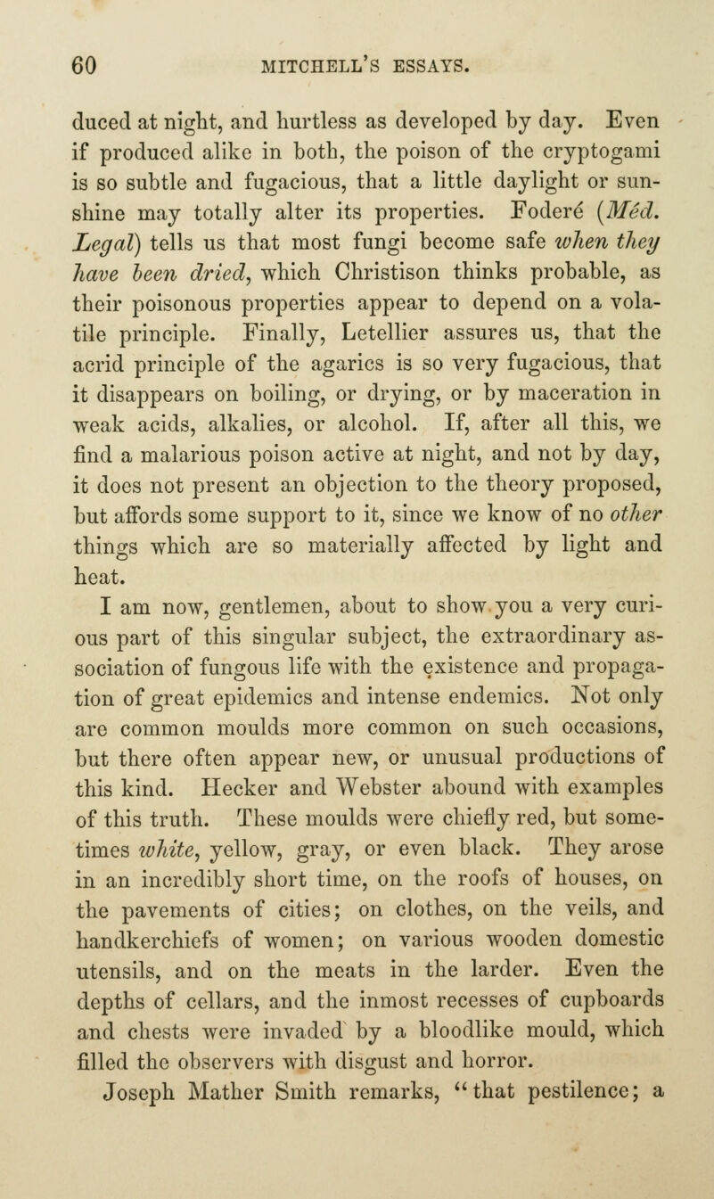 duced at night, and hurtless as developed by day. Even if produced alike in both, the poison of the cryptogami is so subtle and fugacious, that a little daylight or sun- shine may totally alter its properties. Foder^ [Med. Legal) tells us that most fungi become safe when they have been dried, which Christison thinks probable, as their poisonous properties appear to depend on a vola- tile principle. Finally, Letellier assures us, that the acrid principle of the agarics is so very fugacious, that it disappears on boiling, or drying, or by maceration in weak acids, alkalies, or alcohol. If, after all this, we find a malarious poison active at night, and not by day, it does not present an objection to the theory proposed, but affords some support to it, since we know of no other things which are so materially affected by light and heat. I am now, gentlemen, about to show you a very curi- ous part of this singular subject, the extraordinary as- sociation of fungous life with the existence and propaga- tion of great epidemics and intense endemics. Not only are common moulds more common on such occasions, but there often appear new, or unusual productions of this kind. Hecker and Webster abound with examples of this truth. These moulds were chiefly red, but some- times white, yellow, gray, or even black. They arose in an incredibly short time, on the roofs of houses, on the pavements of cities; on clothes, on the veils, and handkerchiefs of women; on various wooden domestic utensils, and on the meats in the larder. Even the depths of cellars, and the inmost recesses of cupboards and chests were invaded by a bloodlike mould, which filled the observers Avith disgust and horror. Joseph Mather Smith remarks, that pestilence; a