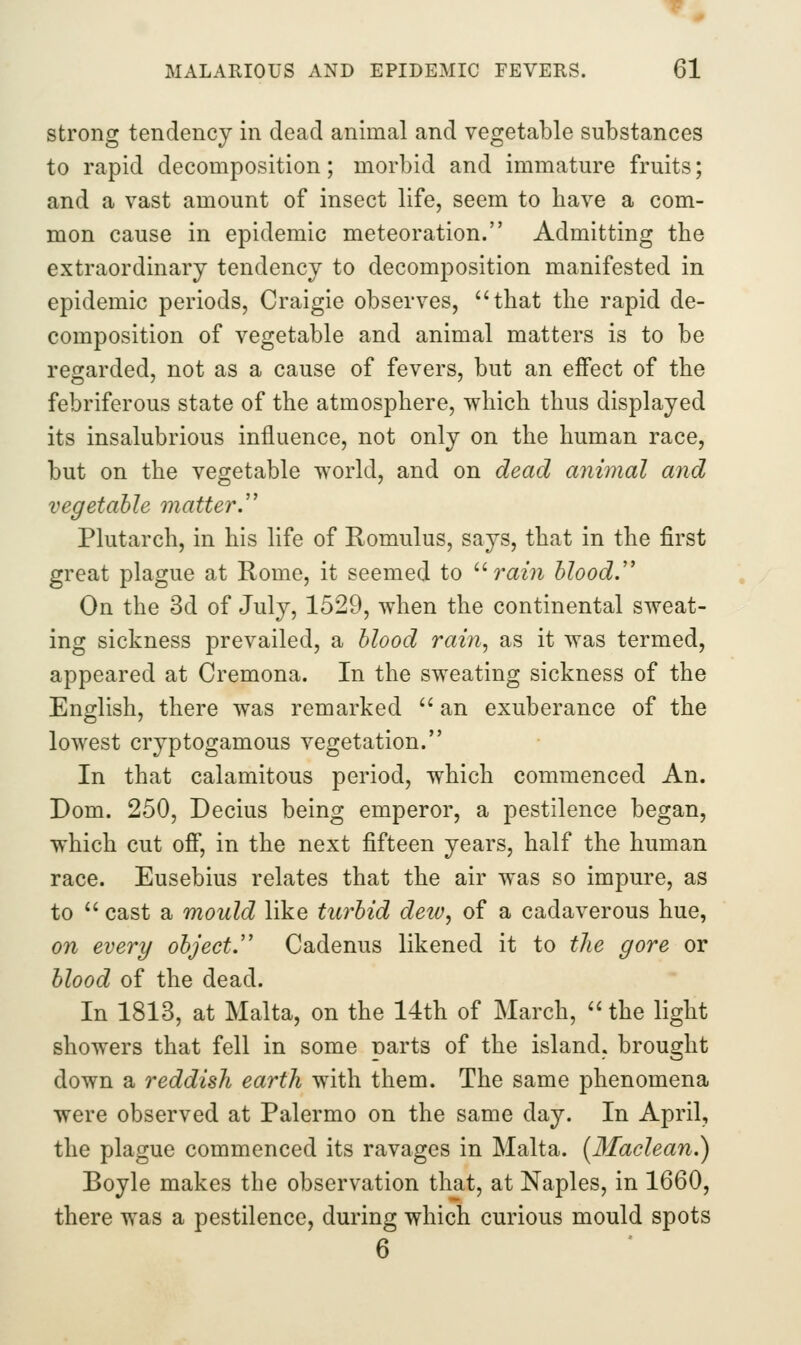 strong tendency in dead animal and vegetable substances to rapid decomposition; morbid and immature fruits; and a vast amount of insect life, seem to have a com- mon cause in epidemic meteoration. Admitting the extraordinary tendency to decomposition manifested in epidemic periods, Craigie observes, that the rapid de- composition of vegetable and animal matters is to be regarded, not as a cause of fevers, but an effect of the febriferous state of the atmosphere, which thus displayed its insalubrious influence, not only on the human race, but on the vegetable world, and on dead animal and vegetable matter.'' Plutarch, in his life of Romulus, says, that in the first great plague at Rome, it seemed to '•'rain blood. On the 3d of July, 1529, when the continental sweat- ing sickness prevailed, a blood rain, as it was termed, appeared at Cremona. In the sweating sickness of the English, there was remarked '' an exuberance of the lowest cryptogamous vegetation. In that calamitous period, which commenced An. Dom. 250, Decius being emperor, a pestilence began, which cut off, in the next fifteen years, half the human race. Eusebius relates that the air was so impure, as to  cast a mould like turbid dew, of a cadaverous hue, on every object.'' Cadenus likened it to the gore or blood of the dead. In 1813, at Malta, on the 14th of March,  the light showers that fell in some narts of the island, brought down a reddish earth with them. The same phenomena were observed at Palermo on the same day. In April, the plague commenced its ravages in Malta. [Maclean.) Boyle makes the observation that, at Naples, in 1660, there was a pestilence, during which curious mould spots 6