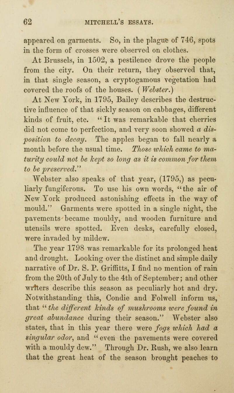 appeared on garments. So, in the plague of 746, spots in the form of crosses were observed on clothes. At Brussels, in 1502, a pestilence drove the people from the city. On their return, they observed that, in that single season, a cryptogamous vegetation had covered the roofs of the houses. ( Webster.) At New York, in 1795, Bailey describes the destruc- tive influence of that sickly season on cabbages, different kinds of fruit, etc.  It was remarkable that cherries did not come to perfection, and very soon showed a dis- position to decay. The apples began to fall nearly a month before the usual time. Those which came to ma- turity could not he kept so long as it is common for them to he preser^ved. Webster also speaks of that year, (1795,) as pecu- liarly fungiferous. To use his own words, the air of New York produced astonishing effects in the way of mould. Garments were spotted in a single night, the pavements became mouldy, and wooden furniture and utensils were spotted. Even desks, carefully closed, were invaded by mildew. The year 1798 was remarkable for its prolonged heat and drought. Looking over the distinct and simple daily narrative of Dr. S. P. Griffitts, I find no mention of rain from the 20th of July to the 4th of September; and other wrtters describe this season as peculiarly hot and dry. Notwithstanding this, Condie and Folwell inform us, that ''the different kinds of mushrooms were found in great abundance during their season. Webster also states, that in this year there were fogs which had a singular odor, and  even the pavements were covered with a mouldy dew. Through Dr. Rush, we also learn that the great heat of the season brought peaches to