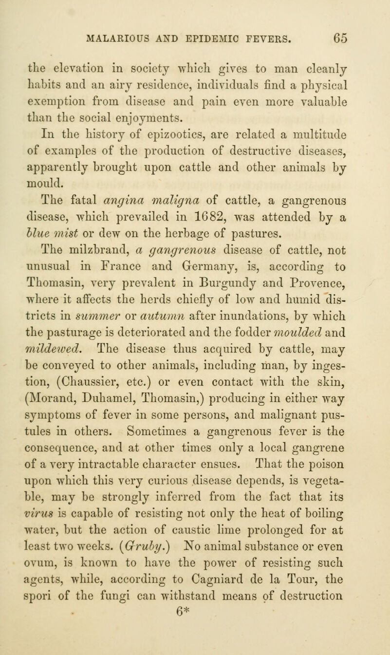 the elevation in society which gives to man cleanly habits and an airy residence, individuals find a physical exemption from disease and pain even more valuable than the social enjoyments. In the history of epizootics, are related a multitude of examples of the production of destructive diseases, apparently brought upon cattle and other animals by mould. The fatal angina maligna of cattle, a gangrenous disease, which prevailed in 1682, was attended by a blue mist or dew on the herbage of pastures. The milzbrand, a gangrenous disease of cattle, not unusual in France and Germany, is, according to Thomasin, very prevalent in Burgundy and Provence, where it affects the herds chiefly of low and humid dis- tricts in summer or autumn after inundations, by which the pasturage is deteriorated and the fodder moulded and mildetved. The disease thus acquired by cattle, may be conveyed to other animals, including man, by inges- tion, (Chaussier, etc.) or even contact with the skin, (Morand, Duhamel, Thomasin,) producing in either way symptoms of fever in some persons, and malignant pus- tules in others. Sometimes a gangrenous fever is the consequence, and at other times only a local gangrene of a very intractable character ensues. That the poison upon which this very curious disease depends, is vegeta- ble, may be strongly inferred from the fact that its virus is capable of resisting not only the heat of boiling water, but the action of caustic lime prolonged for at least two weeks. [Gruhy.) No animal substance or even ovum, is known to have the power of resisting such agents, while, according to Cagniard de la Tour, the spori of the fungi can withstand means of destruction 6*