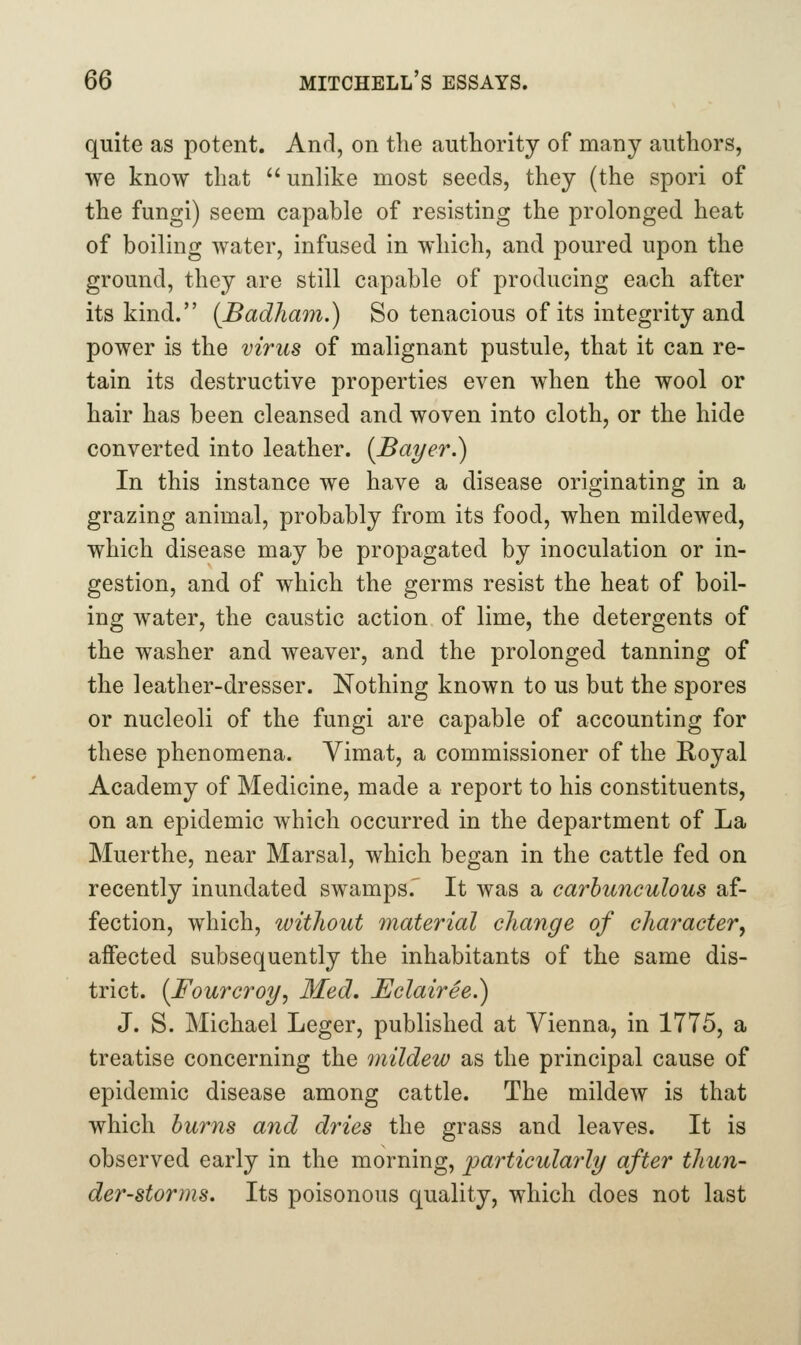 quite as potent. And, on the authority of many authors, we know that unlike most seeds, they (the spori of the fungi) seem capable of resisting the prolonged heat of boiling water, infused in which, and poured upon the ground, they are still capable of producing each after its kind. (Badham.) So tenacious of its integrity and power is the virus of malignant pustule, that it can re- tain its destructive properties even when the wool or hair has been cleansed and woven into cloth, or the hide converted into leather. (Ba^er.) In this instance we have a disease originating in a grazing animal, probably from its food, when mildewed, which disease may be propagated by inoculation or in- gestion, and of which the germs resist the heat of boil- ing water, the caustic action of lime, the detergents of the washer and weaver, and the prolonged tanning of the leather-dresser. Nothing known to us but the spores or nucleoli of the fungi are capable of accounting for these phenomena. Yimat, a commissioner of the Royal Academy of Medicine, made a report to his constituents, on an epidemic which occurred in the department of La Muerthe, near Marsal, which began in the cattle fed on recently inundated swamps.' It was a carhunculous af- fection, which, without material cliange of character, affected subsequently the inhabitants of the same dis- trict. (Fourcroy^ Med, Bclairee.) J. S. Michael Leger, published at Vienna, in 1775, a treatise concerning the mildew as the principal cause of epidemic disease among cattle. The mildew is that which hums and dries the grass and leaves. It is observed early in the morning, particularly after thun- der-storms. Its poisonous quality, which does not last