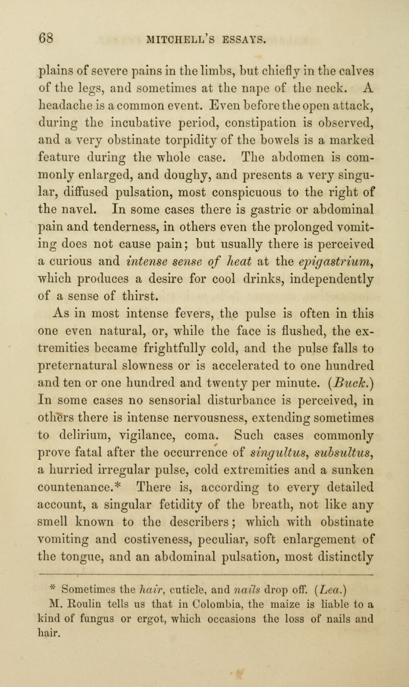 plains of severe pains in the limbs, but chiefly in the calves of the legs, and sometimes at the nape of the neck. A headache is a common event. Even before the open attack, during the incubative period, constipation is observed, and a very obstinate torpidity of the bowels is a marked feature during the whole case. The abdomen is com- monly enlarged, and doughy, and presents a very singu- lar, diffused pulsation, most conspicuous to the right of the navel. In some cases there is gastric or abdominal pain and tenderness, in others even the prolonged vomit- ing does not cause pain; but usually there is perceived a curious and intense sense of heat at the epigastrium^ which produces a desire for cool drinks, independently of a sense of thirst. As in most intense fevers, the pulse is often in this one even natural, or, while the face is flushed, the ex- tremities became frightfully cold, and the pulse falls to preternatural slowness or is accelerated to one hundred and ten or one hundred and twenty per minute. [Buck.) In some cases no sensorial disturbance is perceived, in others there is intense nervousness, extending sometimes to delirium, vigilance, coma. Such cases commonly prove fatal after the occurrence of singultus, suhsultus, a hurried irregular pulse, cold extremities and a sunken countenance.* There is, according to every detailed account, a singular fetidity of the breath, not like any smell known to the describers; which with obstinate vomiting and costiveness, peculiar, soft enlargement of the tongue, and an abdominal pulsation, most distinctly * Sometimes the hair, cuticle, and nails drop off. [Lea.) M. RouHq tells us that in Colombia, the maize is liable to a kind of fungus or ergot, which occasions the loss of nails and hair.