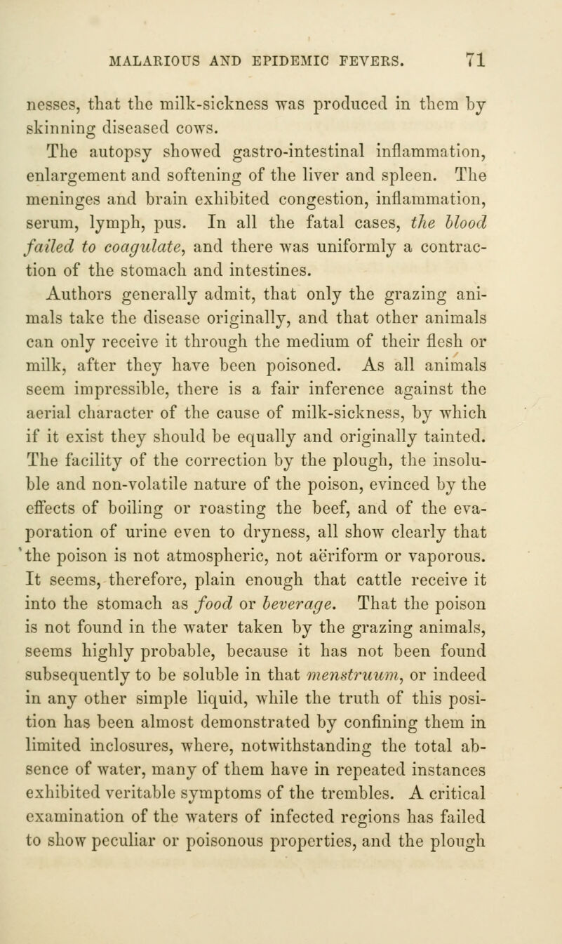 ncsses, that tlie milk-sickness was produced in them by skinning diseased cows. The autopsy showed gastro-intestinal inflammation, enhargement and softening of the liver and spleen. The meninges and brain exhibited congestion, inflammation, serum, lymph, pus. In all the fatal cases, the Mood failed to coagulate, and there was uniformly a contrac- tion of the stomach and intestines. Authors generally admit, that only the grazing ani- mals take the disease originally, and that other animals can only receive it through the medium of their flesh or milk, after they have been poisoned. As all animals seem impressible, there is a fair inference against the aerial character of the cause of milk-sickness, by which if it exist they should be equally and originally tainted. The facility of the correction by the plough, the insolu- ble and non-volatile nature of the poison, evinced by the efiects of boiling or roasting the beef, and of the eva- poration of urine even to dryness, all show clearly that 'the poison is not atmospheric, not aeriform or vaporous. It seems, therefore, plain enough that cattle receive it into the stomach as food or beverage. That the poison is not found in the water taken by the grazing animals, seems highly probable, because it has not been found subsequently to be soluble in that menstruum, or indeed in any other simple liquid, while the truth of this posi- tion has been almost demonstrated by confining them in limited inclosures, where, notwithstanding the total ab- sence of water, many of them have in repeated instances exhibited veritable symptoms of the trembles. A critical examination of the waters of infected regions has failed to show peculiar or poisonous properties, and the plough
