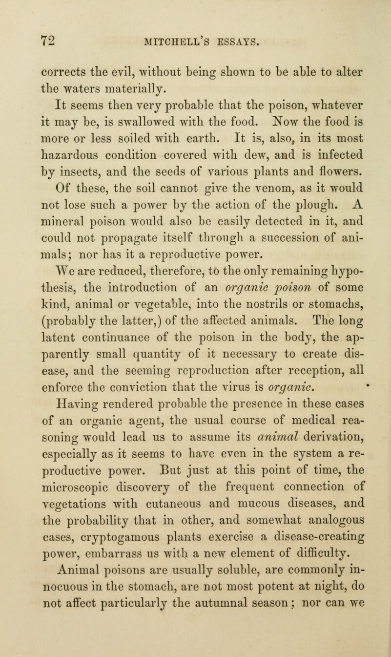 corrects the evil, without being shown to be able to alter the waters materially. It seems then very probable that the poison, whatever it may be, is swallowed wath the food. Now the food is more or less soiled with earth. It is, also, in its most hazardous condition covered with dew, and is infected by insects, and the seeds of various plants and flowers. Of these, the soil cannot give the venom, as it would not lose such a power by the action of the plough. A mineral poison would also be easily detected in it, and could not propagate itself through a succession of ani- mals; nor has it a reproductive power. We are reduced, therefore, to the only remaining hypo- thesis, the introduction of an organic poison of some kind, animal or vegetable, into the nostrils or stomachs, (probably the latter,) of the affected animals. The long latent continuance of the poison in the body, the ap- parently small quantity of it necessary to create dis- ease, and the seeming reproduction after reception, all enforce the conviction that the virus is organic. Having rendered probable the presence in these cases of an organic agent, the usual course of medical rea- soning would lead us to assume its animal derivation, especially as it seems to have even in the system a re- productive power. But just at this point of time, the microscopic discovery of the frequent connection of vegetations with cutaneous and mucous diseases, and the probability that in other, and somewhat analogous cases, cryptogamous plants exercise a disease-creating power, embarrass us with a new element of difficulty. Animal poisons are usually soluble, are commonly in- nocuous in the stomach, are not most potent at night, do not affect particularly the autumnal season; nor can we