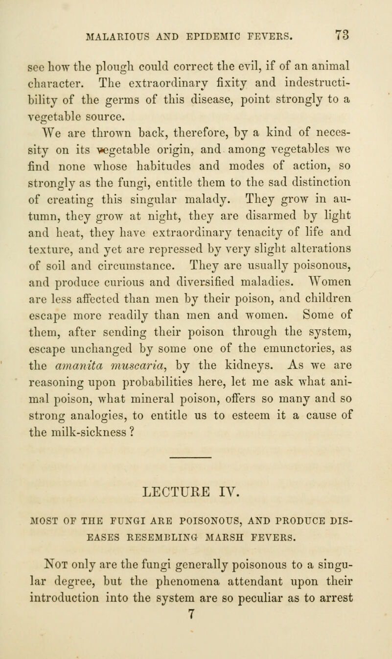 see how the plough couki correct the evil, if of an animal character. The extraordinary fixity and indestructi- bility of the germs of this disease, point strongly to a vegetable source. We are thrown back, therefore, by a kind of neces- sity on its vegetable origin, and among vegetables we find none whose habitudes and modes of action, so strongly as the fungi, entitle them to the sad distinction of creating this singular malady. They grow in au- tumn, they grow at night, they are disarmed by light and heat, they have extraordinary tenacity of life and texture, and yet are repressed by very slight alterations of soil and circumstance. They are usually poisonous, and produce curious and diversified maladies. Women are less affected than men by their poison, and children escape more readily than men and women. Some of them, after sending their poison through the system, escape unchanged by some one of the emunctories, as the amanita muscaria, by the kidneys. As we are reasoning upon probabilities here, let me ask what ani- mal poison, what mineral poison, offers so many and so strong analogies, to entitle us to esteem it a cause of the milk-sickness ? LECTURE lY. EASES RESEMBLING MARSH FEVERS. Not only are the fungi generally poisonous to a singu- lar degree, but the phenomena attendant upon their introduction into the system are so peculiar as to arrest 7
