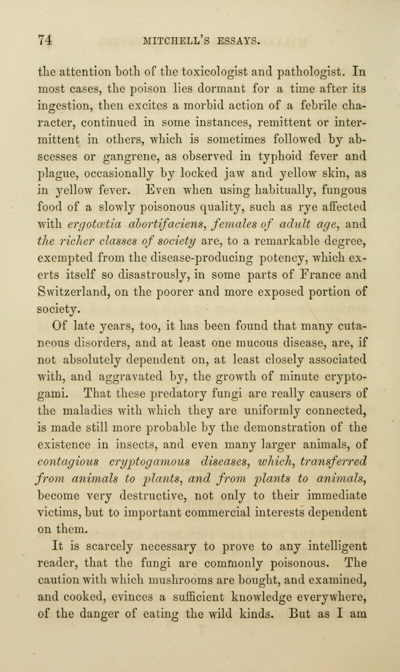 tlie attention both of the toxicologist and pathologist. In most cases, the poison lies dormant for a time after its ingestion, then excites a morbid action of a febrile cha- racter, continued in some instances, remittent or inter- mittent in others, which is sometimes followed by ab- scesses or gangrene, as observed in typhoid fever and plague, occasionally by locked jaw and yellow skin, as in yellow fever. Even when using habitually, fungous food of a slowly poisonous quality, such as rye affected with ergotcetia ahortifaciens, females of adult age^ and the richer classes of society/ are, to a remarkable degree, exempted from the disease-producing potency, which ex- erts itself so disastrously, in some parts of France and Switzerland, on the poorer and more exposed portion of society. Of late years, too, it has been found that many cuta- neous disorders, and at least one mucous disease, are, if not absolutely dependent on, at least closely associated with, and aggravated by, the growth of minute crypto- gami. That these predatory fungi are really causers of the maladies with which they are uniformly connected, is made still more probable by the demonstration of the existence in insects, and even many larger animals, of contagious eryptogamous diseases, which, transferred from animals to plants, and from plants to animals, become very destructive, not only to their immediate victims, but to important commercial interests dependent on them. It is scarcely necessary to prove to any intelligent reader, that the fungi are commonly poisonous. The caution with which mushrooms are bought, and examined, and cooked, evinces a sufficient knowledge everywhere, of the danger of eating the wild kinds. But as I am