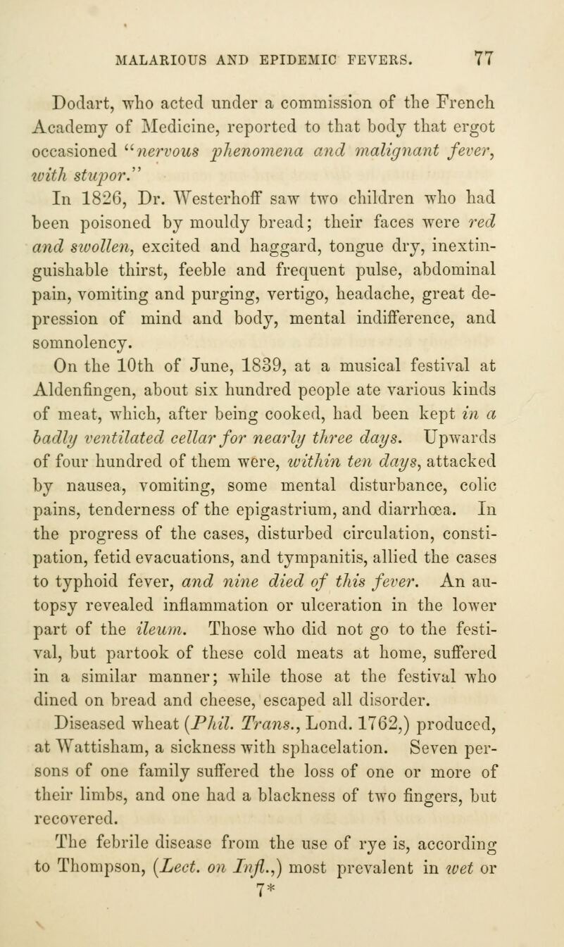 Dodart, Tvho acted under a commission of the French Academy of Medicine, reported to that body that ergot occasioned '•'■ nervous phenomena and malignant fever, with stupory In 1826, Dr. Westerhoff saw two children who had been poisoned by raoukly bread; their faces were red and swollen, excited and haggard, tongue dry, inextin- guishable thirst, feeble and frequent pulse, abdominal pain, vomiting and purging, vertigo, headache, great de- pression of mind and body, mental indifference, and somnolency. On the 10th of June, 1839, at a musical festival at Aldenfingen, about six hundred people ate various kinds of meat, which, after being cooked, had been kept in a badly ventilated cellar for nearly three days. Upwards of four hundred of them were, luithin ten days, attacked by nausea, vomiting, some mental disturbance, colic pains, tenderness of the epigastrium, and diarrhoea. In the progress of the cases, disturbed circulation, consti- pation, fetid evacuations, and tympanitis, allied the cases to typhoid fever, and nine died of this fever. An au- topsy revealed inflammation or ulceration in the lower part of the ileum. Those who did not go to the festi- val, but partook of these cold meats at home, suffered in a similar manner; while those at the festival who dined on bread and cheese, escaped all disorder. Diseased wheat {Phil. Trans., Lond. 1762,) produced, at Wattisham, a sickness with sphacelation. Seven per- sons of one family suffered the loss of one or more of their limbs, and one had a blackness of two fingers, but recovered. The febrile disease from the use of rye is, according to Thompson, [Lect. on Infi.,) most prevalent in wet or